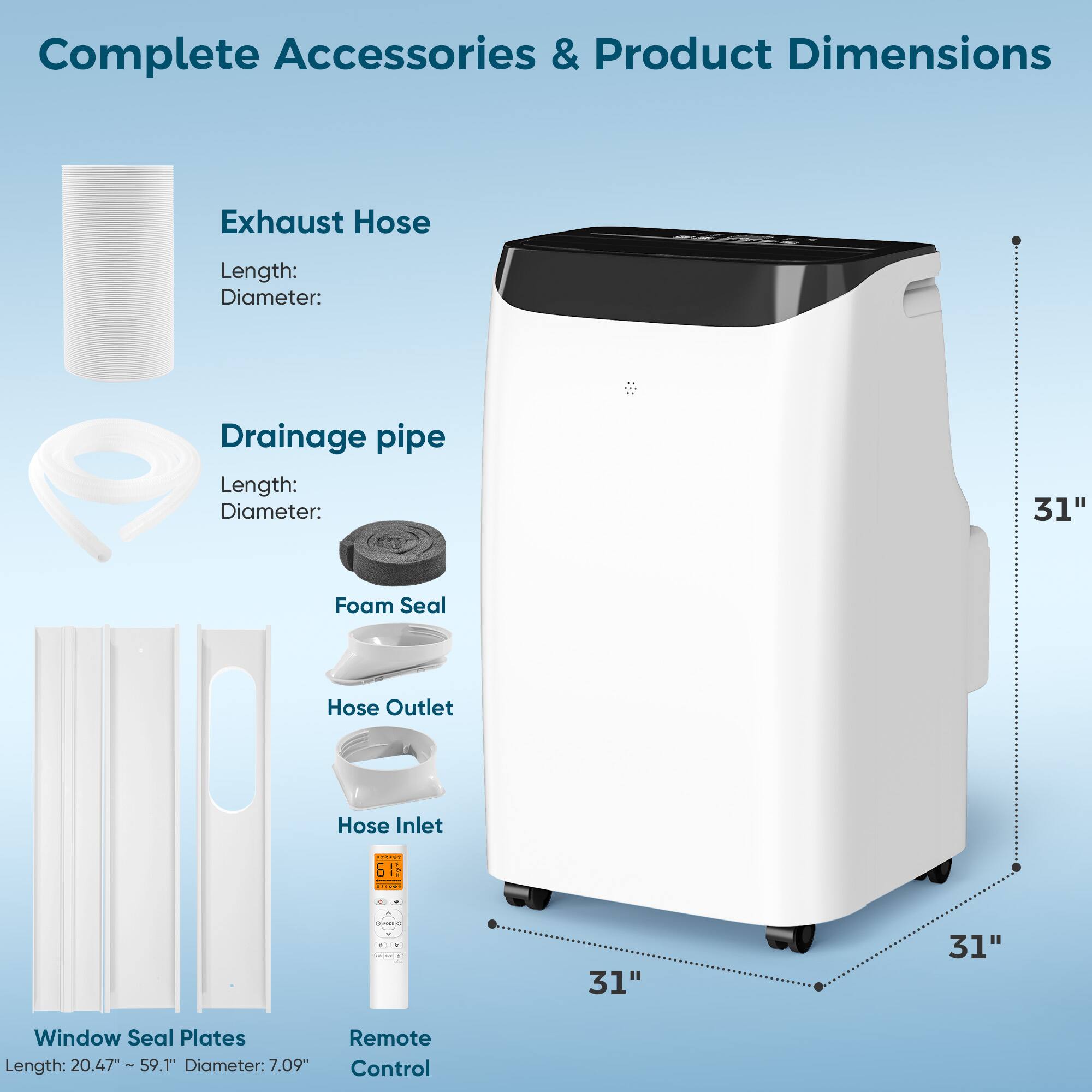 Complete Accessories & Product Dimensions

Exhaust Hose  
Length:  
Diameter:  

Drainage pipe  
Length:  
Diameter:  

Foam Seal  
Hose Outlet  
Hose Inlet  

Window Seal Plates  
Length: 20.47" ~59.1"  
Diameter: 7.09"  

Remote Control  

Exhaust Hose Length: 31"  
Diameter: 6"  

Drainage pipe Length: 31"  
Diameter: 6"  

Window Seal Plates Length: 20.47" ~59.1"  
Diameter: 7.09"  

Product Dimensions:  
Height: 31"  
Width: 31"  
Depth: 31"