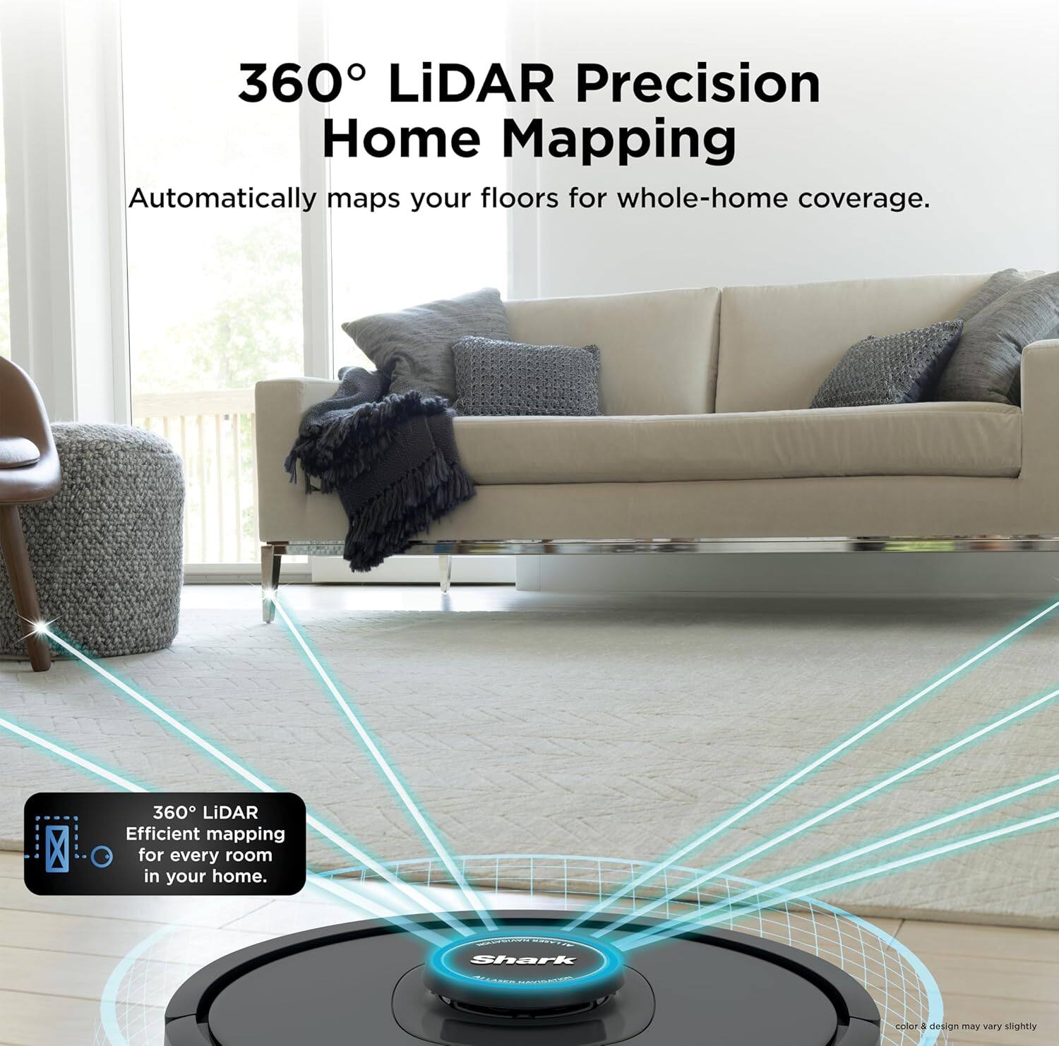 360° LiDAR Precision Home Mapping  
Automatically maps your floors for whole-home coverage.  

360° LiDAR Efficient mapping for every room in your home.  

Shark  
color & design may vary slightly