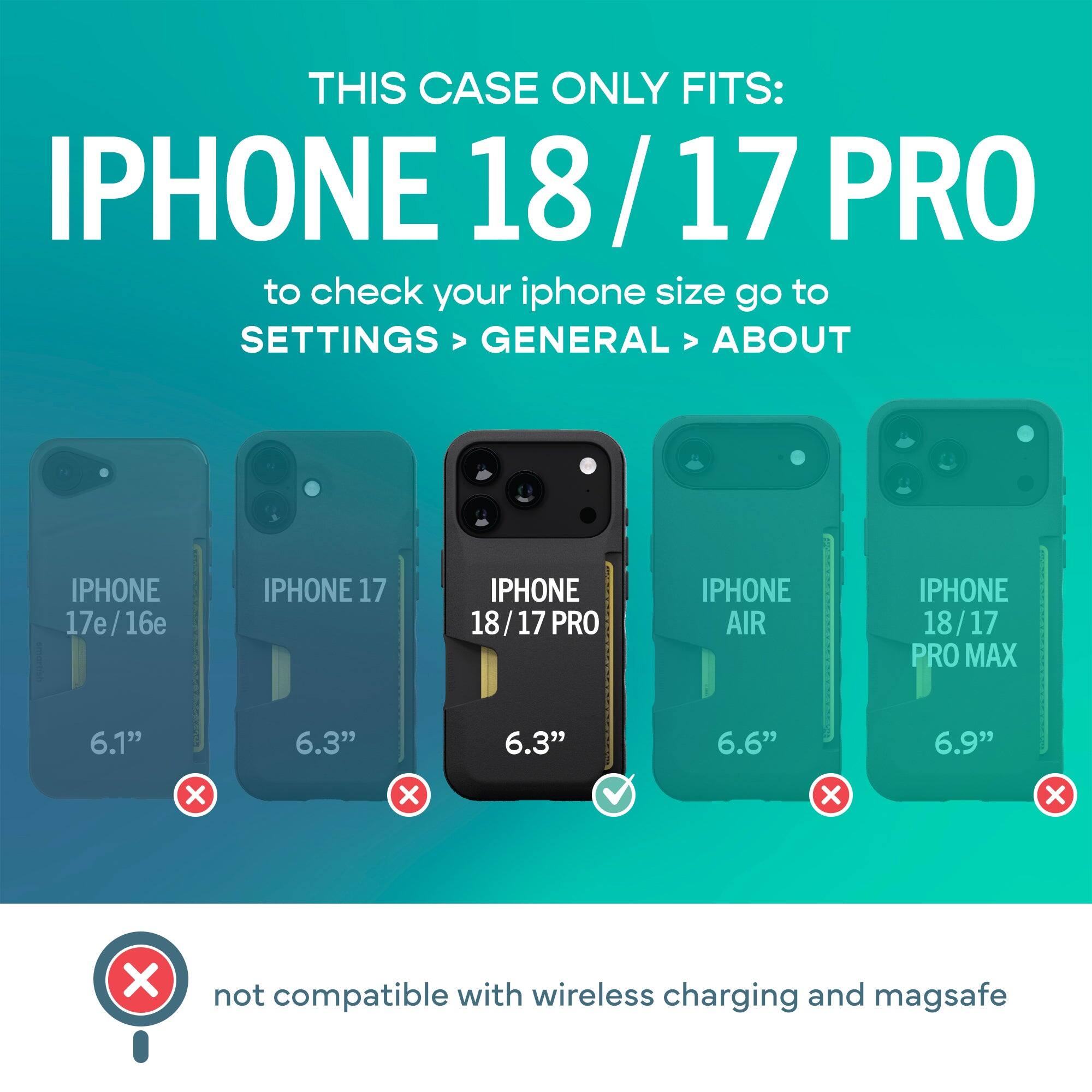 THIS CASE ONLY FITS: IPHONE 18/17 PRO  
to check your iphone size go to SETTINGS > GENERAL > ABOUT

IPHONE 17e/16e  
IPHONE 17  
IPHONE 18/17 PRO  
IPHONE AIR  
IPHONE 18/17 PRO MAX  

6.1"  
6.3"  
6.3"  
6.6"  
6.9"  

not compatible with wireless charging and magsafe
