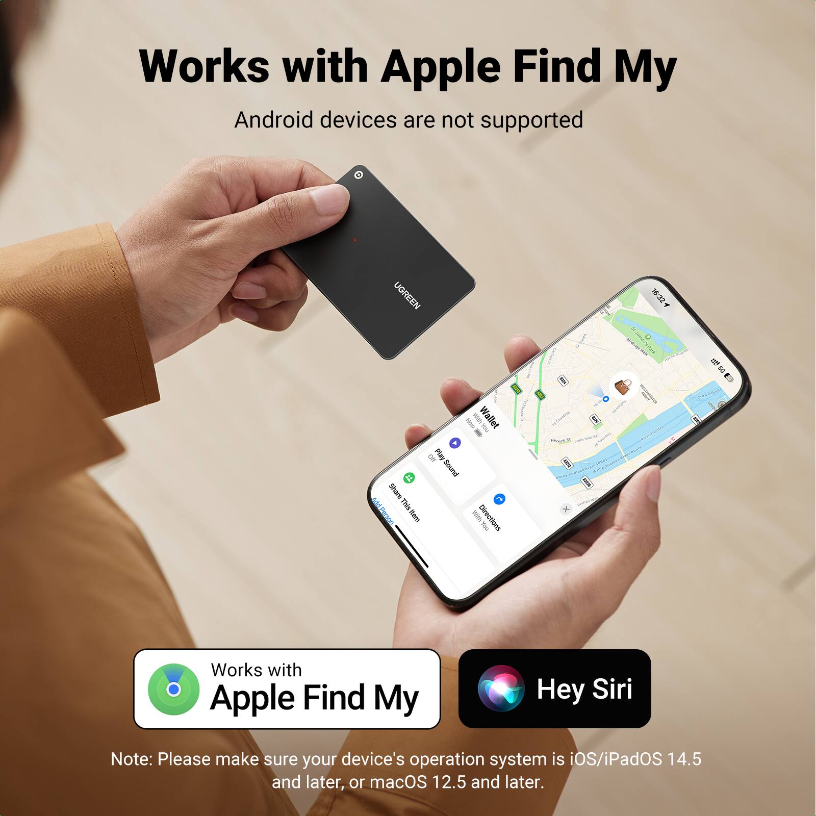 Works with Apple Find My  
Android devices are not supported  

UOREEN 1632 & E  

i Play  
Sound Share  
AddBerson  
Thistem  

I Wallet I - With Directions I  

Works with Apple Find My  
Hey Siri  

Note: Please make sure your device's operation system is iOS/iPadOS 14.5 and later, or macOS 12.5 and later.