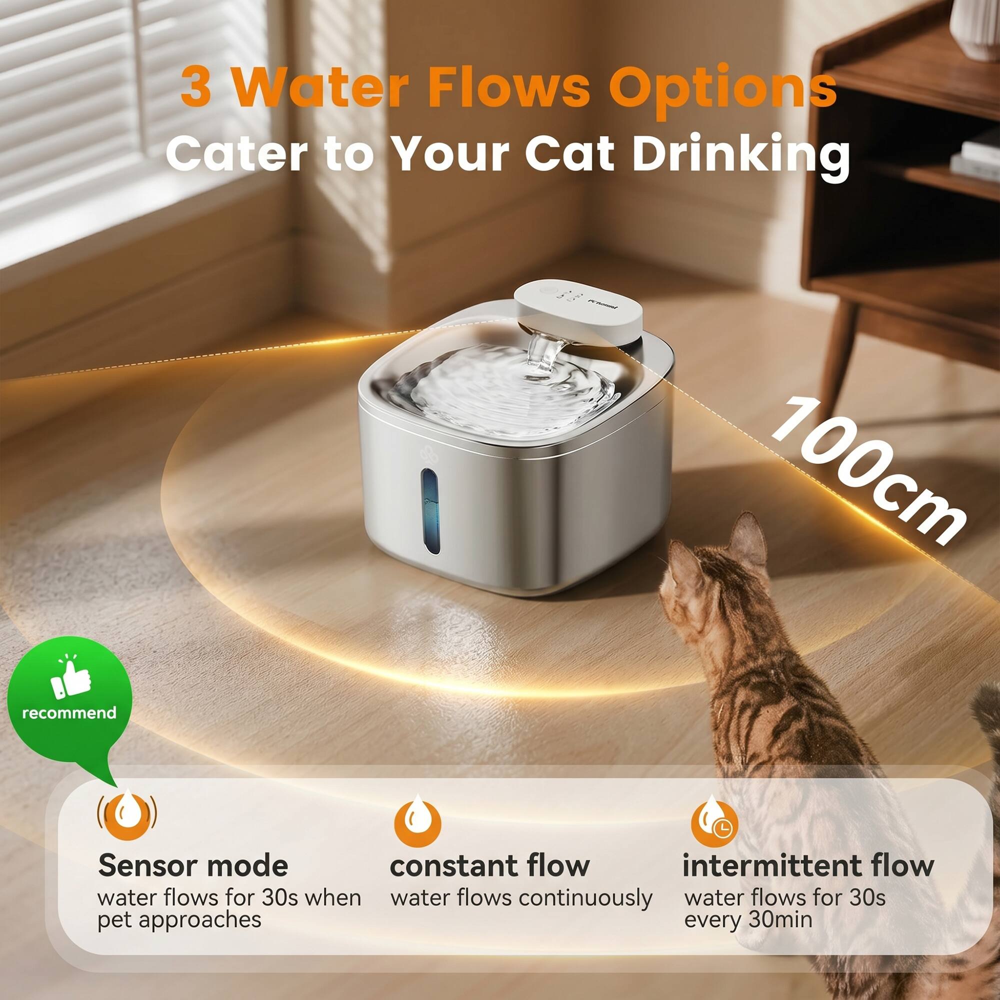 3 Water Flows Options Cater to Your Cat Drinking

100cm

Sensor mode
- water flows for 30s when pet approaches

Constant flow
- water flows continuously

Intermittent flow
- water flows for 30s every 30min