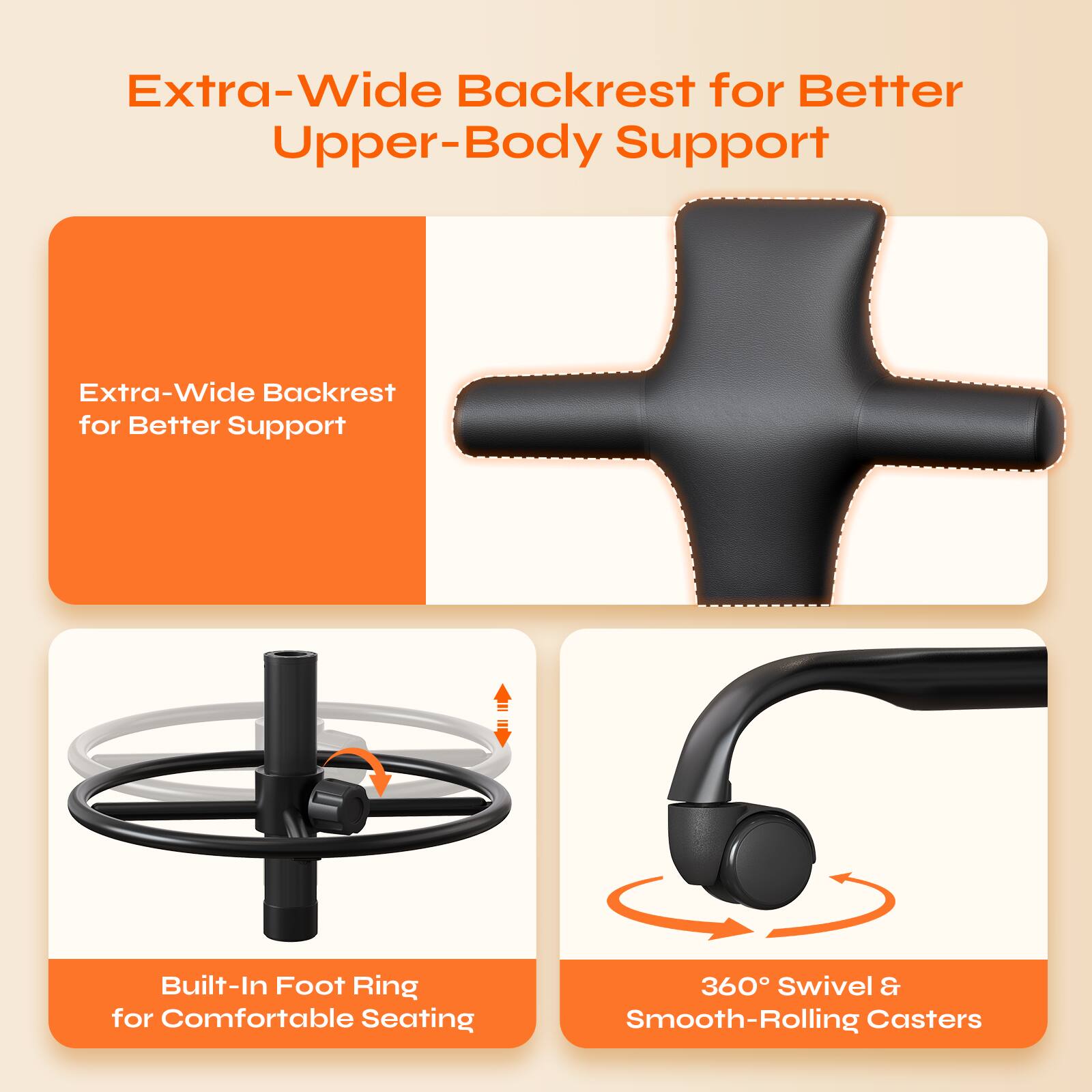Extra-Wide Backrest for Better Upper-Body Support

Extra-Wide Backrest for Better Support

Built-In Foot Ring for Comfortable Seating

360° Swivel & Smooth-Rolling Casters