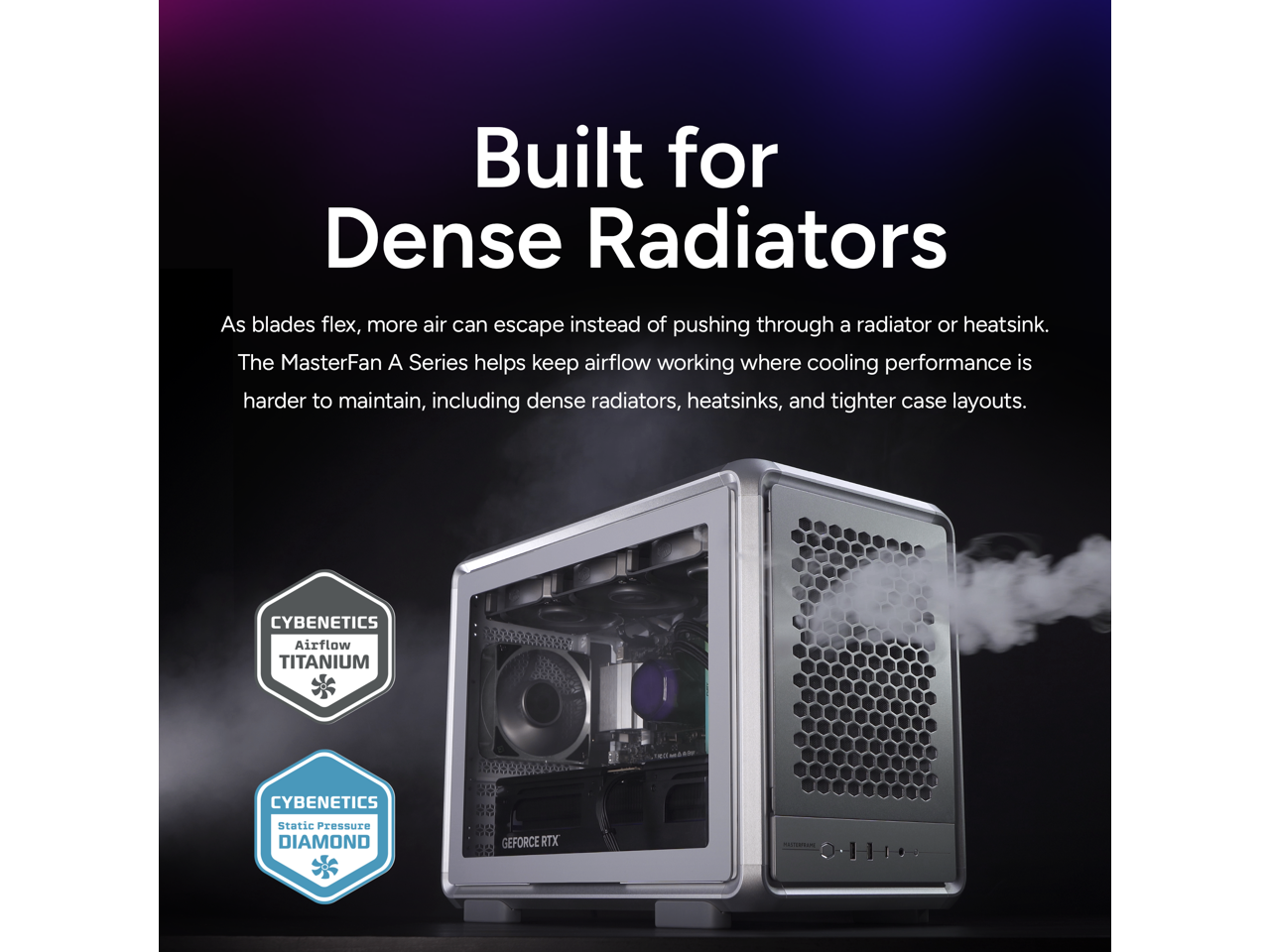 Built for Dense Radiators

As blades flex, more air can escape instead of pushing through a radiator or heatsink. The MasterFan A Series helps keep airflow working where cooling performance is harder to maintain, including dense radiators, heatsinks, and tighter case layouts.

CYBENETICS Airflow TITANIUM  
CYBENETICS Static Pressure DIAMOND  
GEFORCE RTX