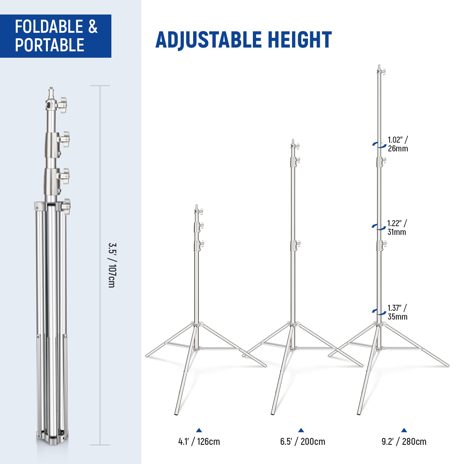 FOLDABLE & PORTABLE

ADJUSTABLE HEIGHT

1.02" / 26mm
1.22" / 31mm
1.37" / 35mm

3.5' / 107cm
4.1' / 126cm
6.5' / 200cm
9.2' / 280cm