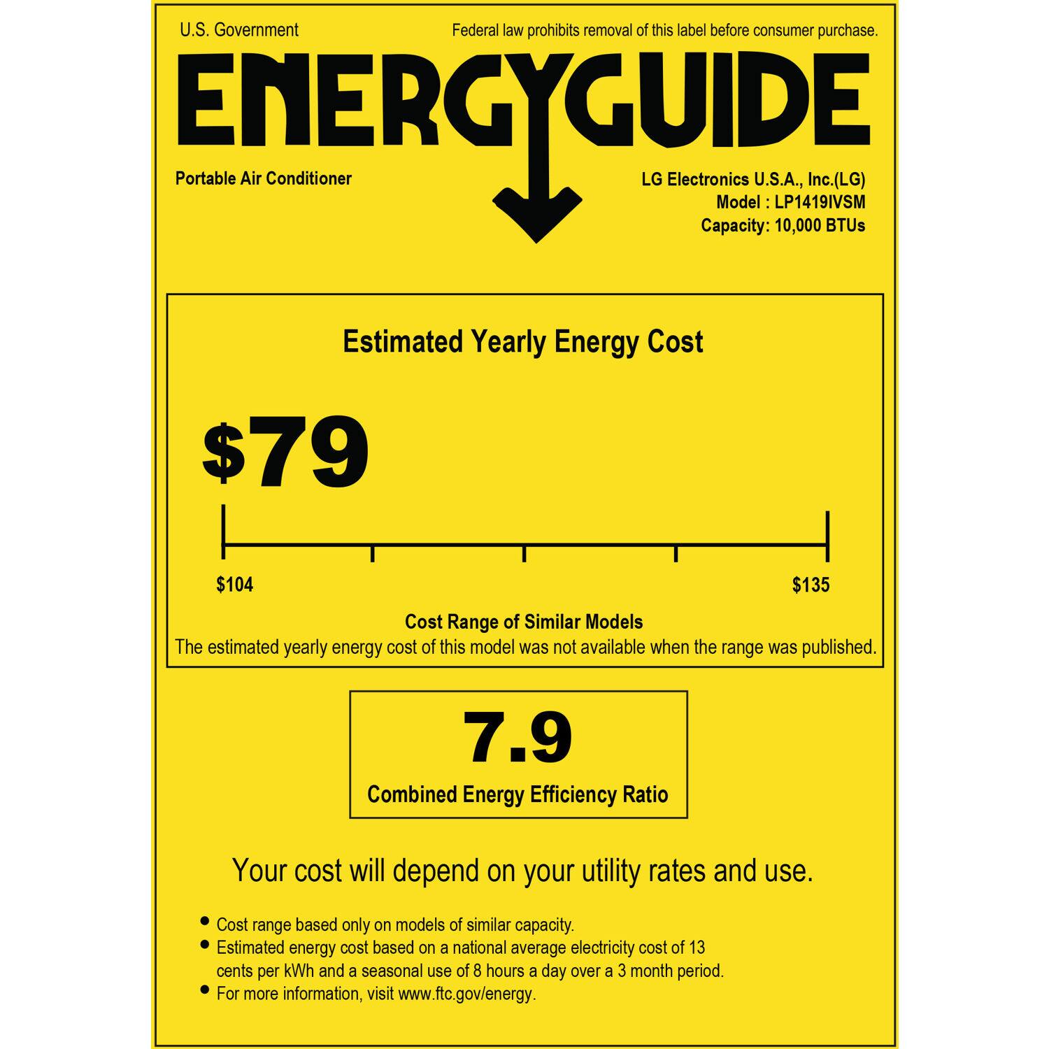 U.S. Government Federal law prohibits removal of this label before consumer purchase. ENERGYGUIDE Portable Air Conditioner LG Electronics U.S.A., Inc. (LG) Model LP1419IVSM Capacity: 10,000 BTUs Estimated Yearly Energy Cost $79 $104 $135 Cost Range of Similar Models The estimated yearly energy cost of this model was not available when the range was published. 7.9 Combined Energy Efficiency Ratio Your cost will depend on your utility rates and use. Cost range based only on models of similar capacity. Estimated energy cost based on a national average electricity cost of 13 cents per kWh and a seasonal use of 8 hours a day over a 3 month period. For more information, visit [www.ftc.gov/energy](http://www.ftc.gov/energy).