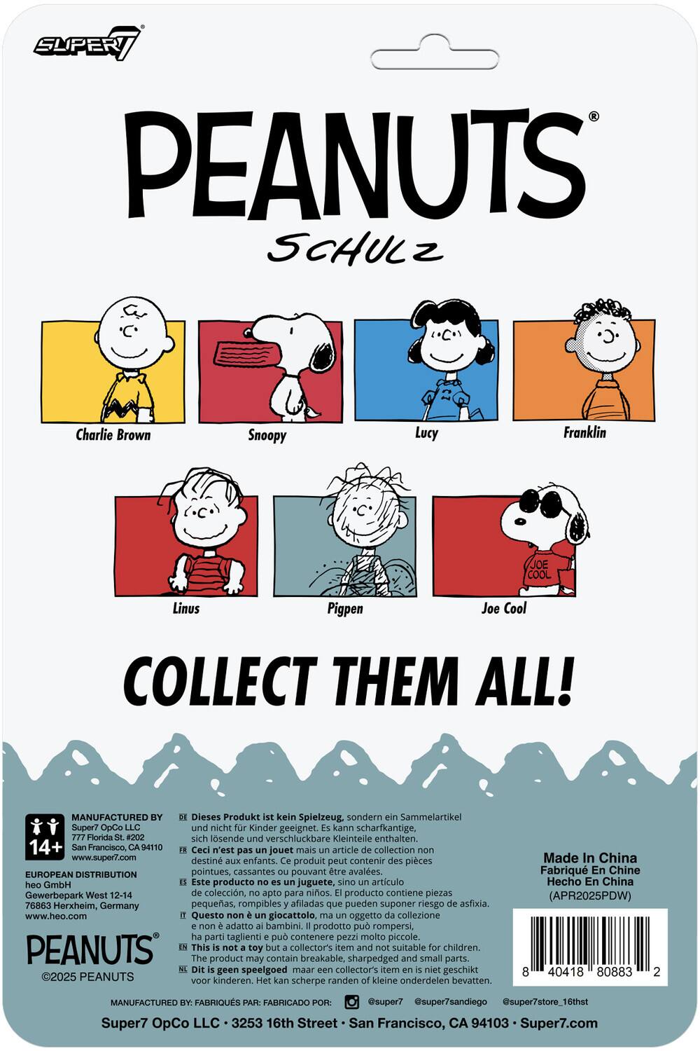 **SUPER7 PEANUTS SCHULZ**

- Charlie Brown
- Snoopy
- Lucy
- Franklin
- Linus
- Pigpen
- Joe Cool

**COLLECT THEM ALL!**

**MANUFACTURED BY:**
Super7 OpCo LLC  
777 Florida St. #202  
San Francisco, CA 94110  
www.super7.com

**EUROPEAN DISTRIBUTION:**
heo GmbH  
Gewerbepark West 12-14  
76863 Herxheim, Germany  
www.heo.com

**Dieses Produkt ist kein Spielzeug, sondern ein Sammelartikel. Dieses Produkt ist nicht für Kinder geeignet. Kann scharfkantige, sich lösende und verschluckbare Kleinteile enthalten.**

**Ceci n'est pas un jouet mais un article de collection non destiné aux enfants. Ce produit peut contenir des pièces pointues, cassantes ou pouvant être avalées.**

**Este producto no es un juguete, sino un artículo de colección, no apto para niños. El producto contiene piezas pequeñas, rompibles y afiladas que pueden sup