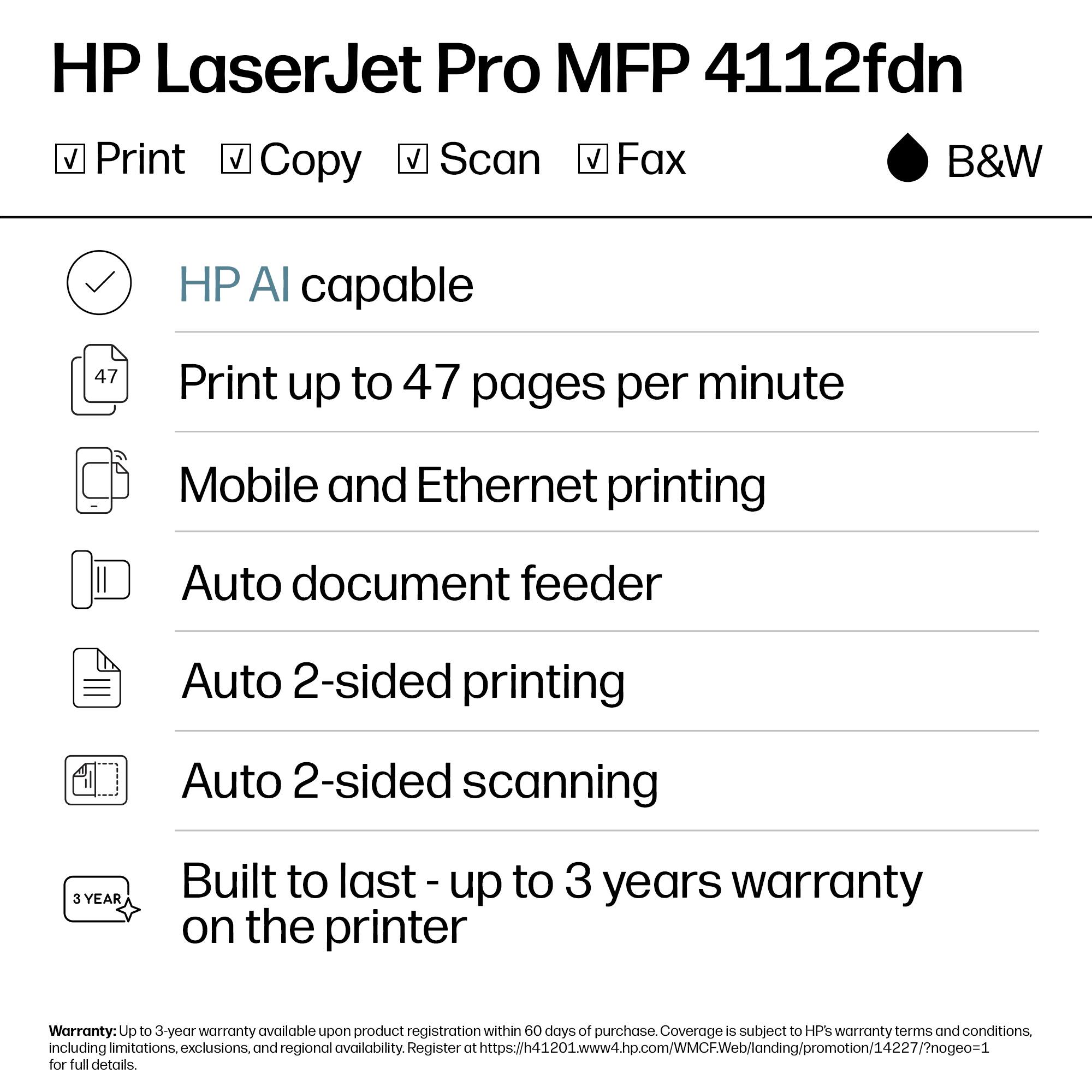 HP LaserJet Pro MFP 4112fdn  
Print Copy Scan Fax B&W  

- HP AI capable  
- Print up to 47 pages per minute  
- Mobile and Ethernet printing  
- Auto document feeder  
- Auto 2-sided printing  
- Auto 2-sided scanning  

Built to last - up to 3 years warranty on the printer  

Warranty: Up to 3-year warranty available upon product registration within 60 days of purchase. Coverage is subject to HP's warranty terms and conditions, including limitations, exclusions, and regional availability. Register at https://h41201.www4.hp.com/WMCFWeb/landing/promotion/14227/?nogeo=1 for full details.