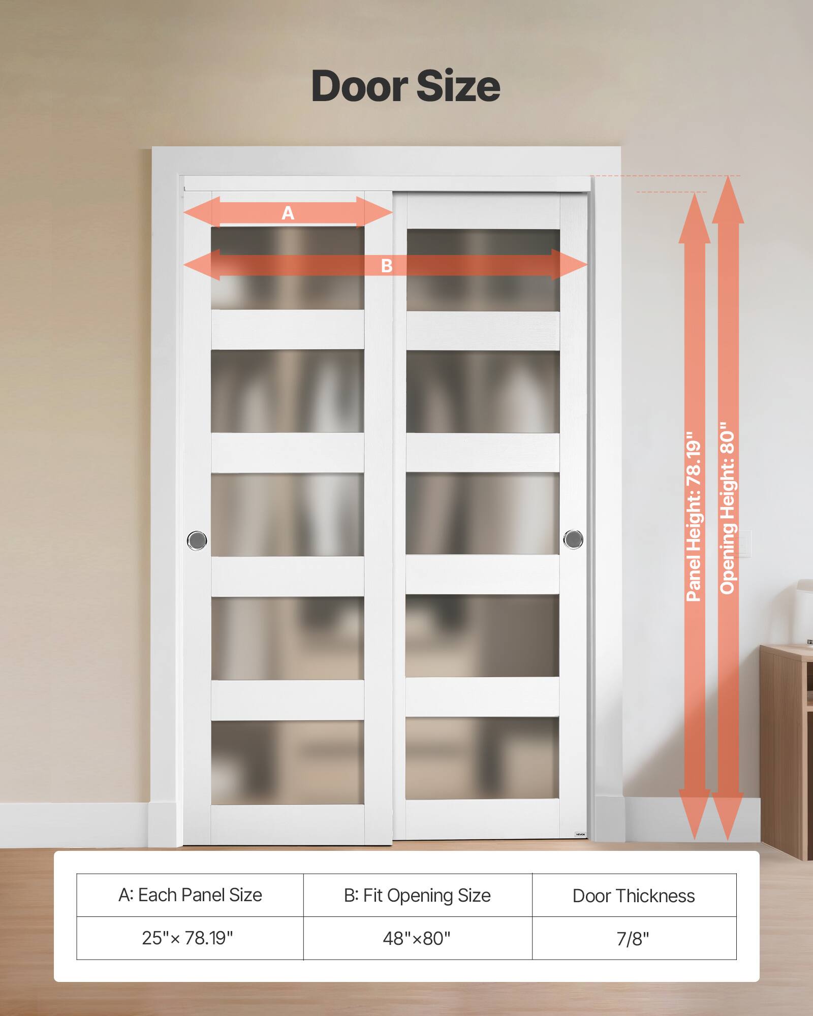 Door Size

A: Each Panel Size
25" x 78.19"

B: Fit Opening Size
48" x 80"

Door Thickness
7/8"