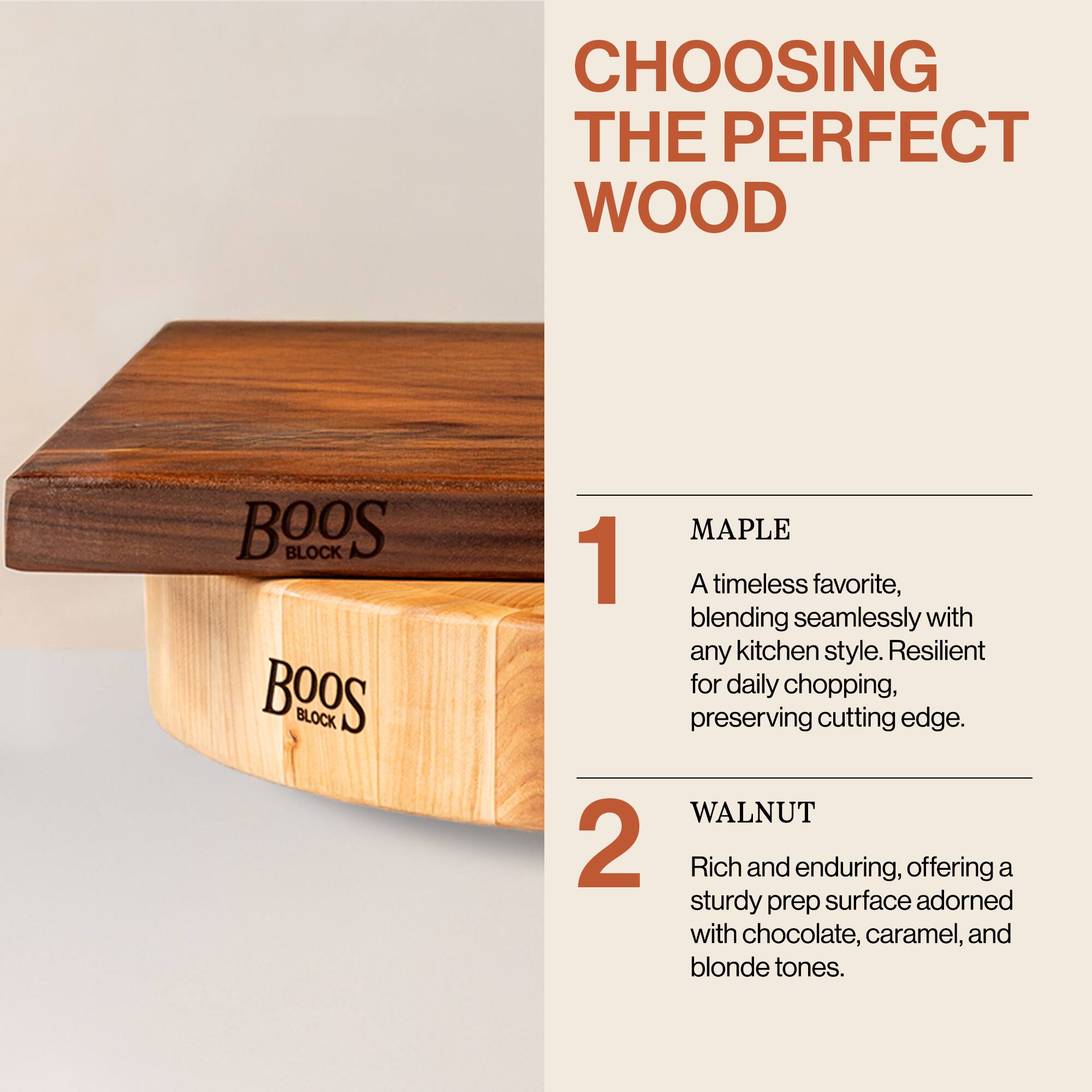 CHOOSING THE PERFECT WOOD

1. MAPLE  
A timeless favorite, blending seamlessly with any kitchen style. Resilient for daily chopping, preserving cutting edge.

2. WALNUT  
Rich and enduring, offering a sturdy prep surface adorned with chocolate, caramel, and blonde tones.