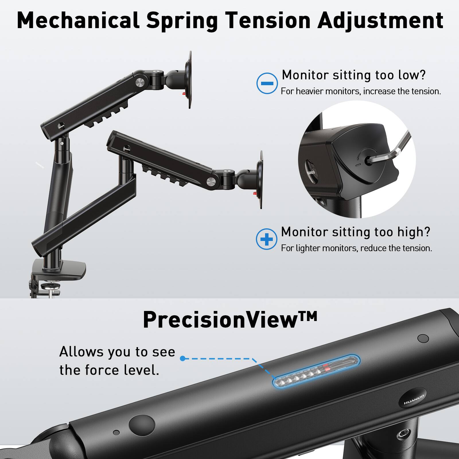 Mechanical Spring Tension Adjustment

Monitor sitting too low?  
For heavier monitors, increase the tension.

Monitor sitting too high?  
For lighter monitors, reduce the tension.

PrecisionView™  
Allows you to see the force level.