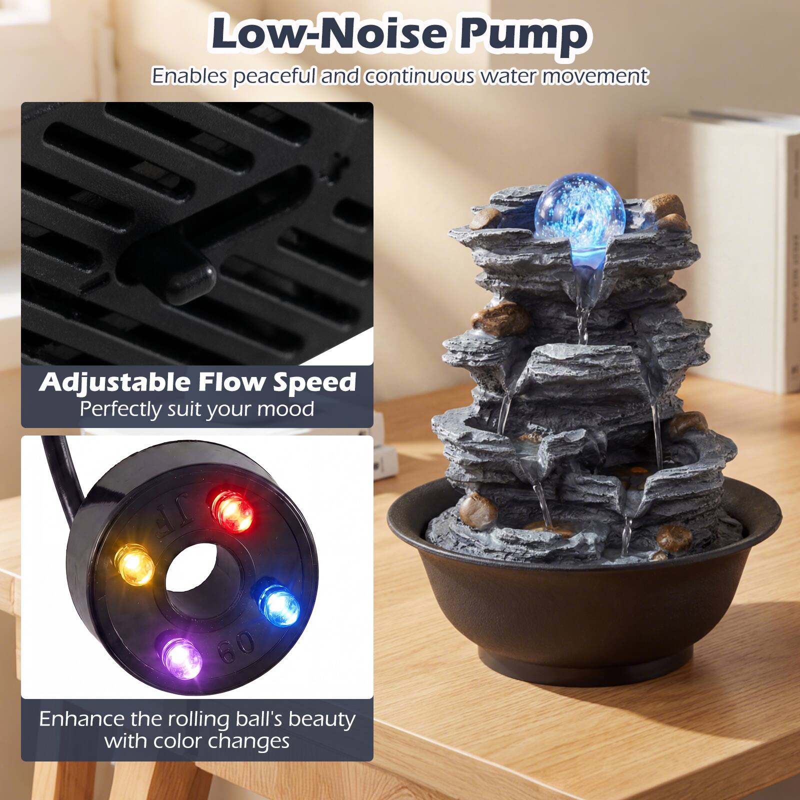 Low-Noise Pump  
Enables peaceful and continuous water movement  

Adjustable Flow Speed  
Perfectly suit your mood  

Enhance the rolling ball's beauty with color changes