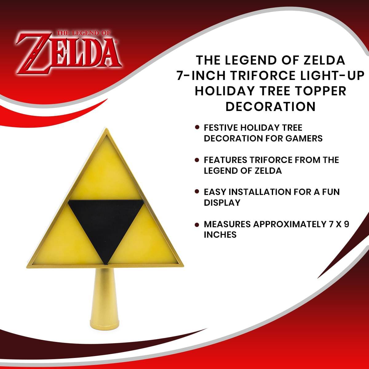 THE LEGEND OF ZELDA 7-INCH TRIFORCE LIGHT-UP HOLIDAY TREE TOPPER DECORATION

- FESTIVE HOLIDAY TREE DECORATION FOR GAMERS
- FEATURES TRIFORCE FROM THE LEGEND OF ZELDA
- EASY INSTALLATION FOR A FUN DISPLAY
- MEASURES APPROXIMATELY 7 X 9 INCHES
