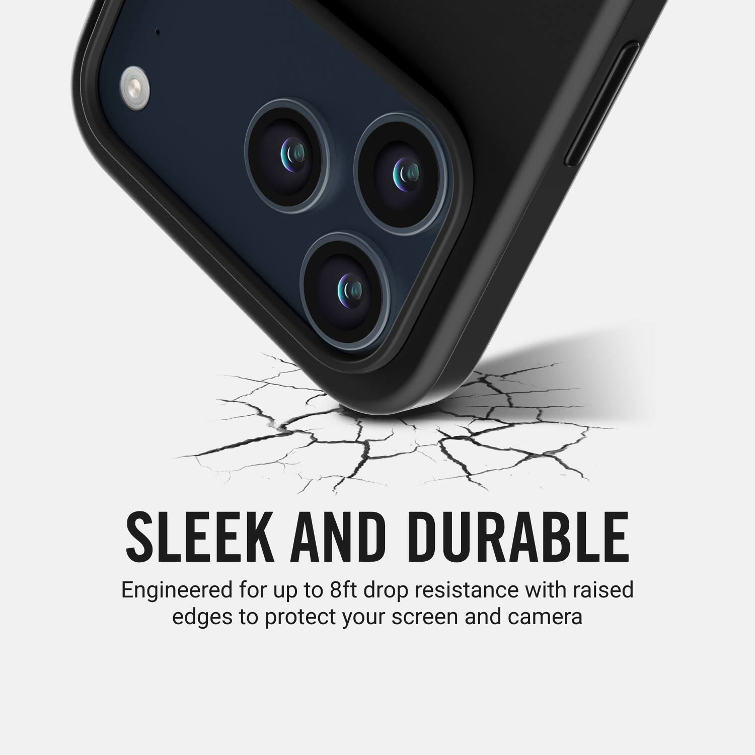 SLEEK AND DURABLE  
Engineered for up to 8ft drop resistance with raised edges to protect your screen and camera