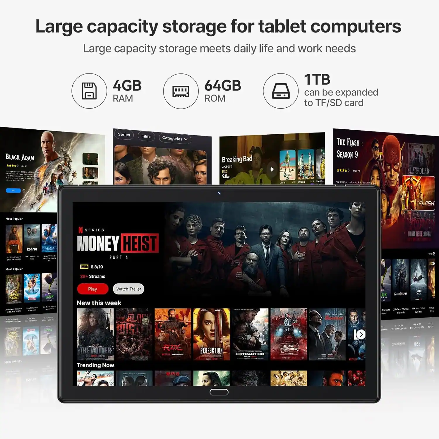 Large capacity storage for tablet computers  
Large capacity storage meets daily life and work needs  
4GB RAM  
64GB ROM  
1TB can be expanded to TF/SD card  

BLACK ADAM Series  
Films: Breaking Bad - 0 E 98 THE FLASH SEASON 9  
LDEA ASH - Tuuiar bola  
CENIES MONEY HEIST PART I  
NOET 0 - Popular - 8.8/10  
20 Streams Play Walch Trailer 2  
I New this week  
AIS THE MOTHER  
PERFICTION EXTRACTION  
IMAGE - NSO Trending Now