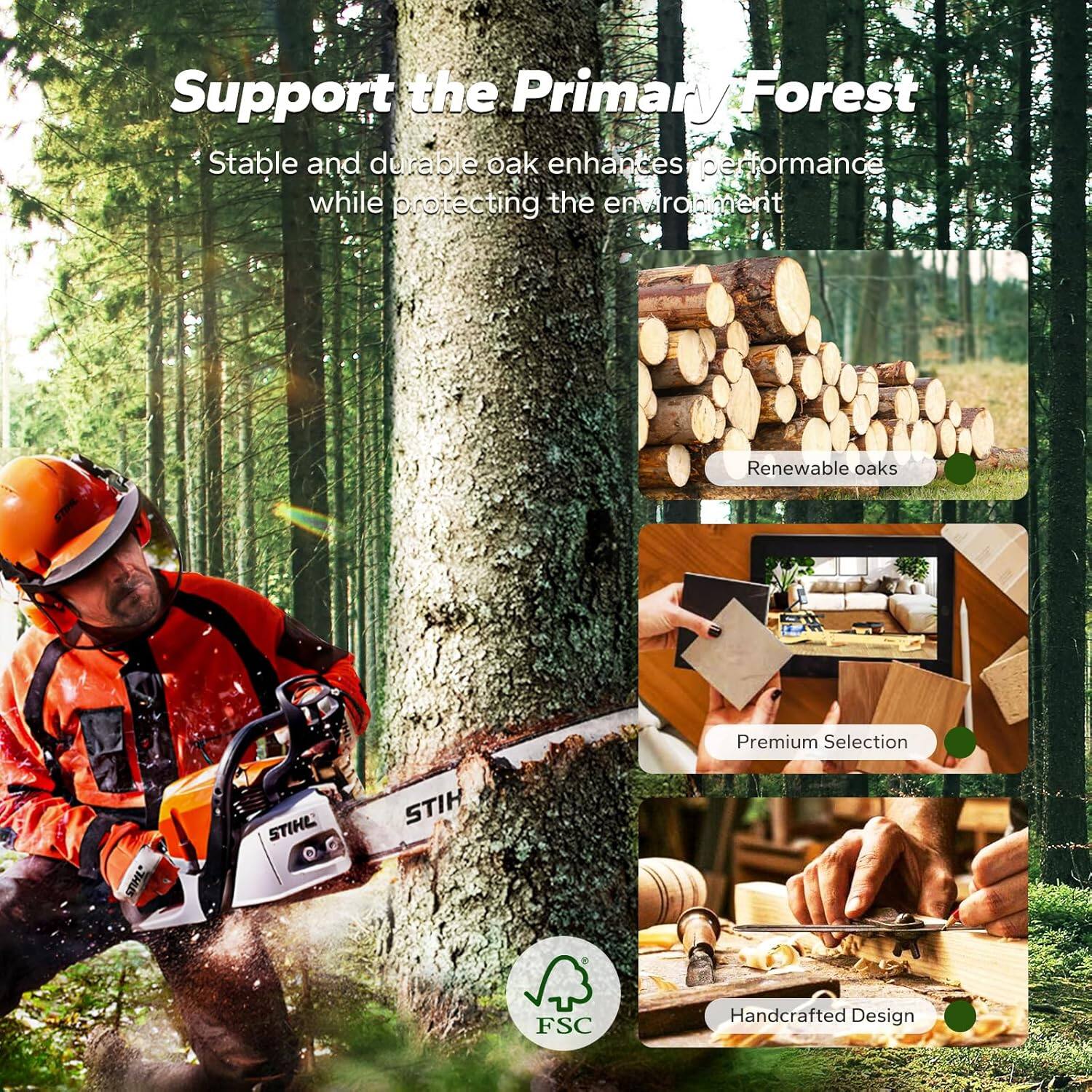 Support the Primary Forest

Stable and durable oak enhances performance while protecting the environment

- Renewable oaks
- Premium Selection
- Handcrafted Design

STIHL
FSC