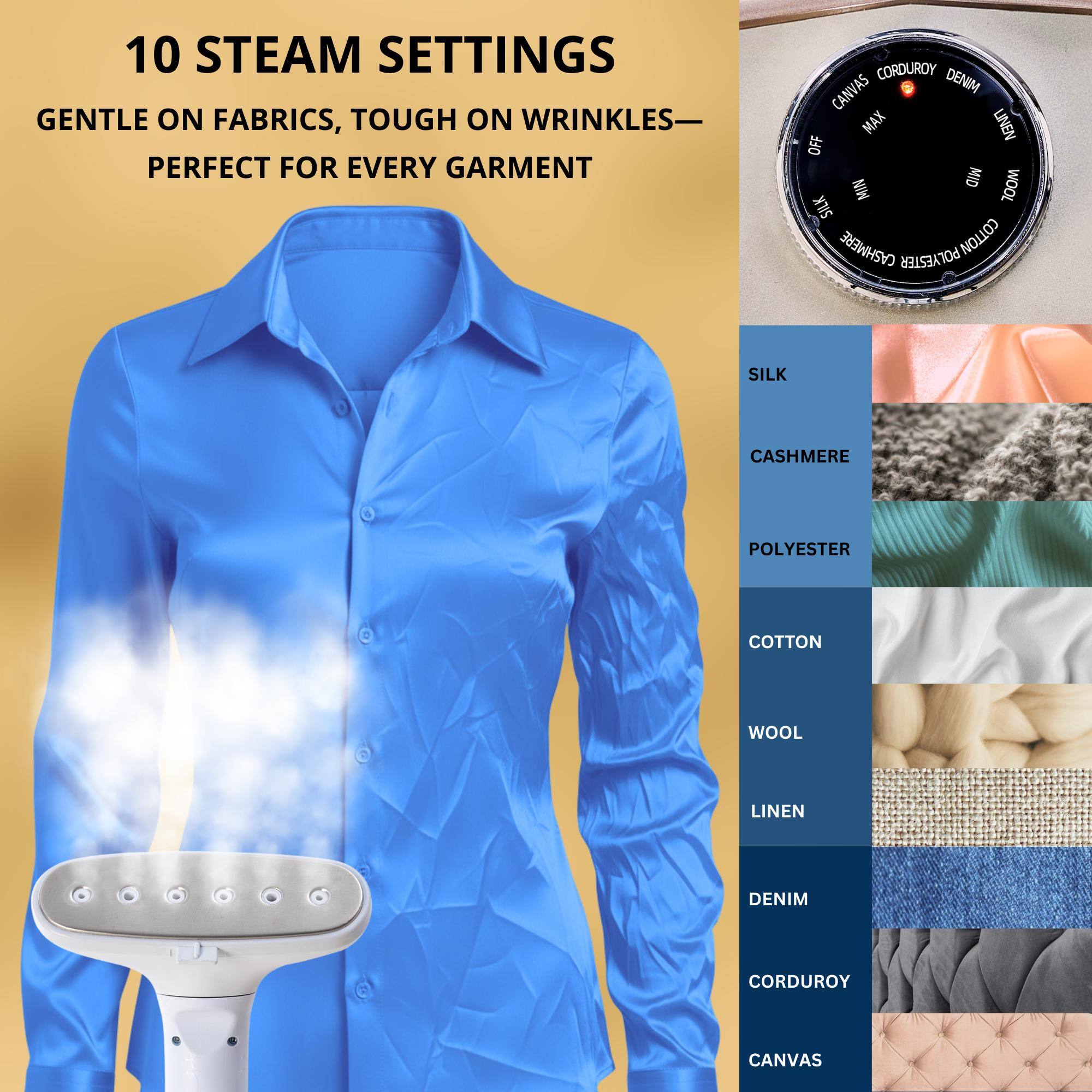 10 STEAM SETTINGS  
GENTLE ON FABRICS, TOUGH ON WRINKLES—  
PERFECT FOR EVERY GARMENT  

CORDUROY  
DENIM  
CANVAS  
MAX  
LINEN  
OFF  
MID  
WOOL  
MIN  
SILK  
CASHMERE  
COTTON  
POLYESTER  
SILK  
CASHMERE  
POLYESTER  
COTTON  
WOOL  
LINEN  
DENIM  
CORDUROY  
CANVAS