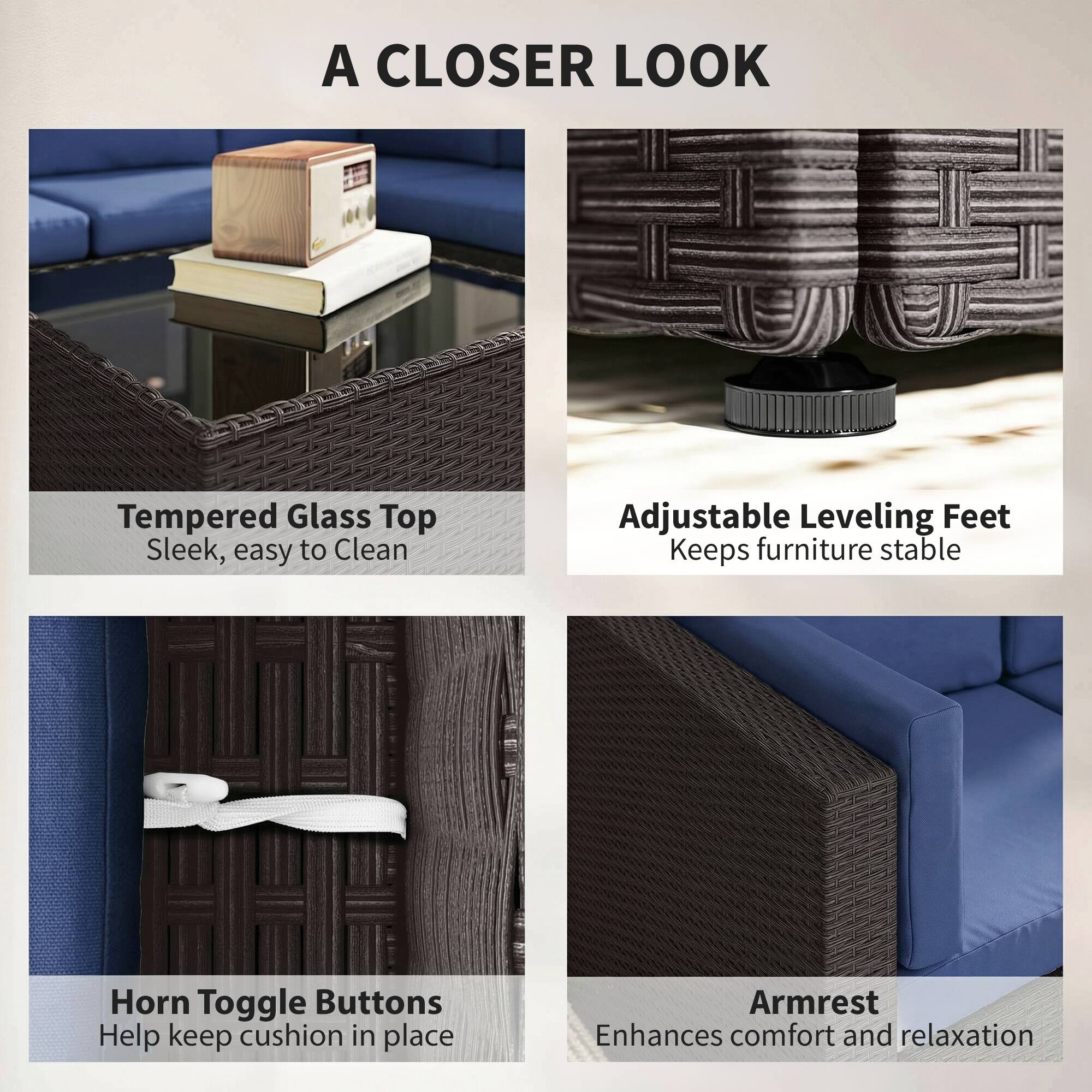 A CLOSER LOOK

Tempered Glass Top
Sleek, easy to Clean

Adjustable Leveling Feet
Keeps furniture stable

Horn Toggle Buttons
Help keep cushion in place

Armrest
Enhances comfort and relaxation