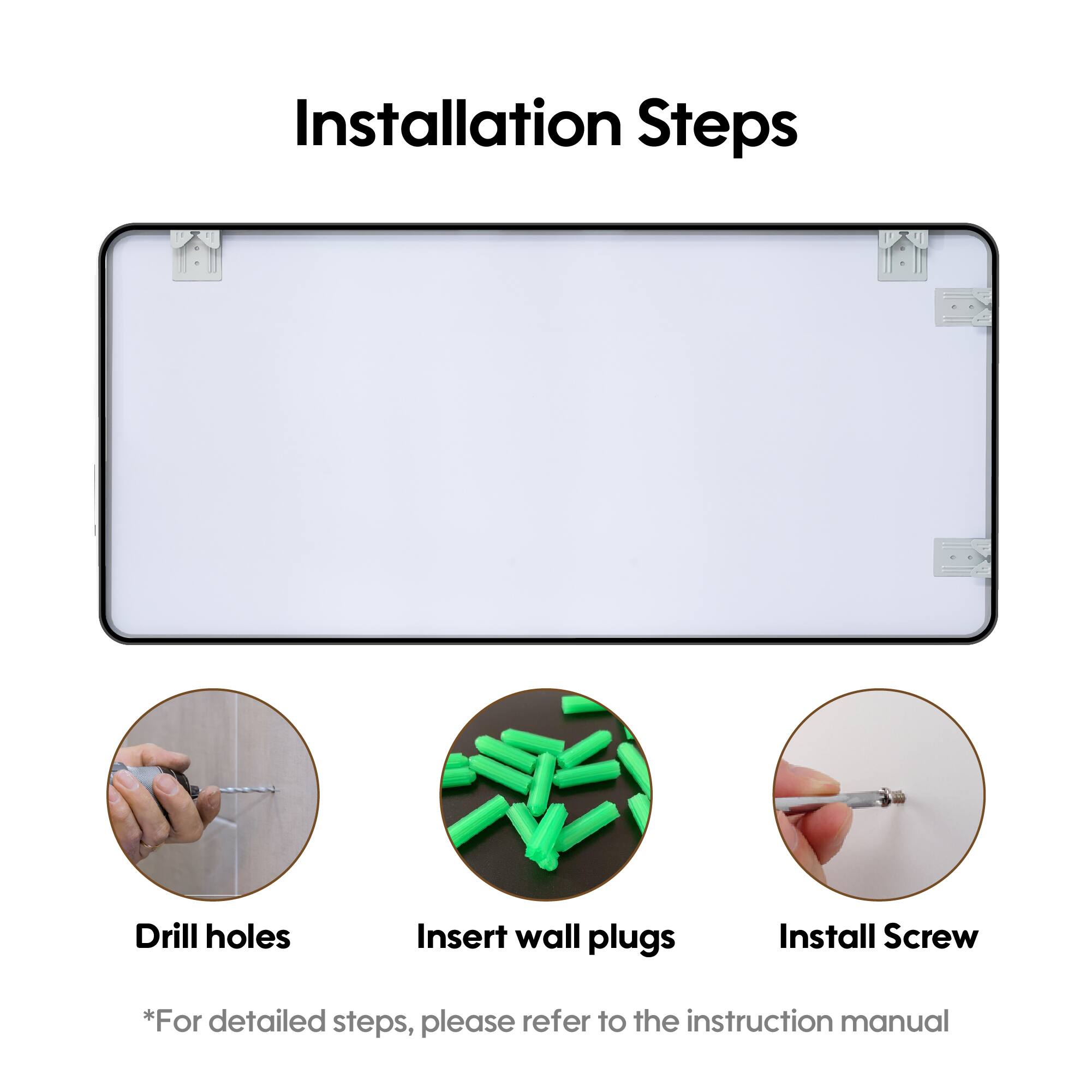 Installation Steps

- Drill holes
- Insert wall plugs
- Install Screw

*For detailed steps, please refer to the instruction manual
