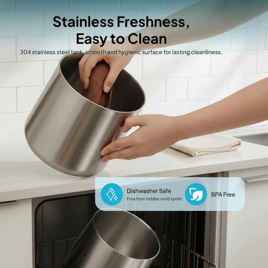 Stainless Freshness, Easy to Clean  
304 stainless steel tank, smooth and hygienic surface for lasting cleanliness.  
Dishwasher Safe  
Free from hidden mold spots  
BPA Free