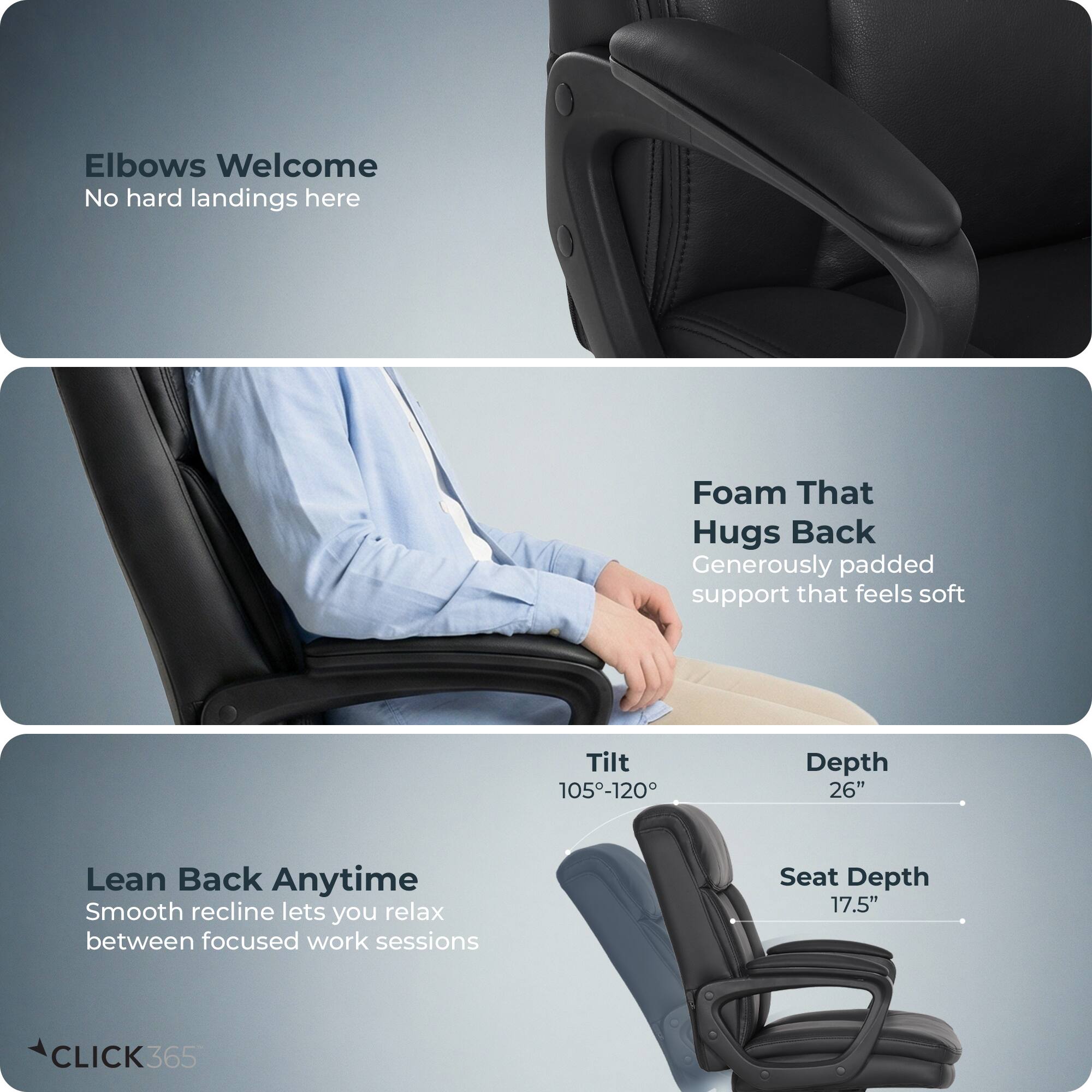 Elbows Welcome  
No hard landings here  

Foam That Hugs Back  
Generously padded support that feels soft  

Lean Back Anytime  
Smooth recline lets you relax between focused work sessions  

Tilt: 105°-120°  
Depth: 26"  
Seat Depth: 17.5"  

CLICK365