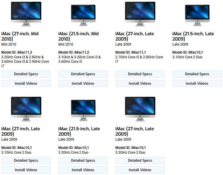 iMac (27-inch, Mid 2010)  
Model ID: iMac11,3  
3.2GHz Core i3 & 2.8GHz & 3.6GHz Core i5 & 2.9GHz Core i7  
Detailed Specs  
Install Videos  

iMac (21.5-inch, Mid 2010)  
Model ID: iMac11,2  
3.1GHz & 3.2GHz Core i3 & 3.6GHz Core i5  
Detailed Specs  
Install Videos  

iMac (27-inch, Late 2009)  
Model ID: iMac11,1  
2.7GHz Core i5 & 2.8GHz Core i7  
Detailed Specs  
Install Videos  

iMac (21.5-inch, Late 2009)  
Model ID: iMac10,1  
3.1GHz Core 2 Duo  
Detailed Specs  
Install Videos  

iMac (27-inch, Late 2009)  
Model ID: iMac10,1  
3.1GHz Core 2 Duo  
Detailed Specs  
Install Videos  

iMac (21.5