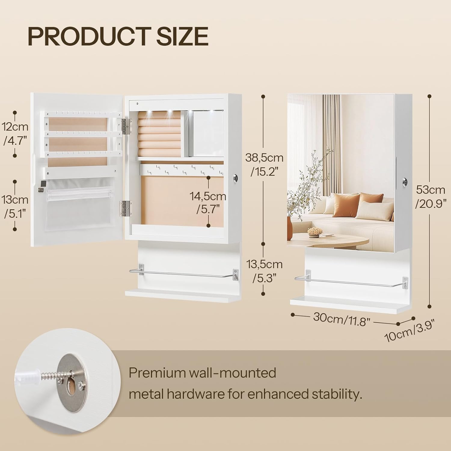 PRODUCT SIZE

- 12cm / 4.7"
- 13cm / 5.1"
- 14.5cm / 5.7"
- 38.5cm / 15.2"
- 53cm / 20.9"
- 13.5cm / 5.3"
- 30cm / 11.8"
- 10cm / 3.9"

Premium wall-mounted metal hardware for enhanced stability.