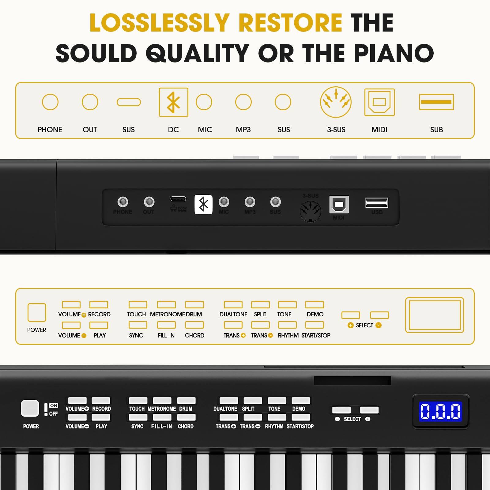 LOSSLESSLY RESTORE THE SOULD QUALITY OR THE PIANO

PHONE OUT SUS DC MIC MP3 SUS 3-SUS MIDI SUB

VOLUME RECORD TOUCH METRONOME DRUM DUALTONE SPLIT TONE DEMO POWER VOLUME PLAY SYNC FILL-IN CHORD TRANS TRANS TONE DEMO RHYTHM START/STOP SELECT

POWER VOLUME RECORD TOUCH METRONOME DRUM SYNC FILL-IN CHORD DUALTONE SPLIT TRANS TRANS TONE DEMO RHYTHM START/STOP SELECT