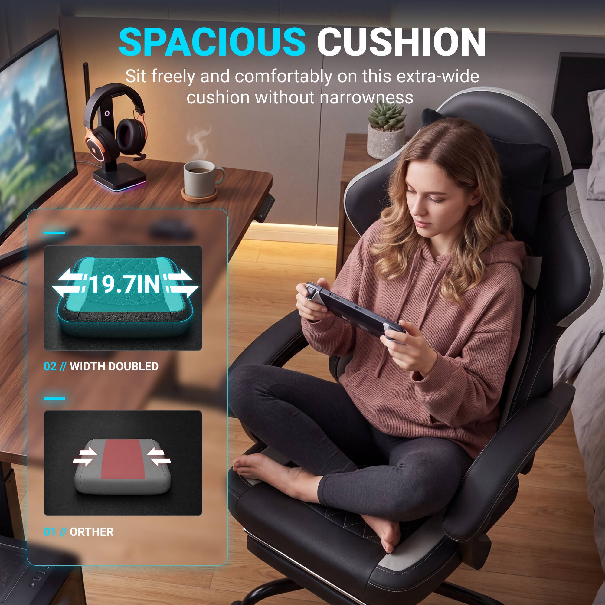 SPACIOUS CUSHION

Sit freely and comfortably on this extra-wide cushion without narrowness

19.7IN

02 // WIDTH DOUBLED

01 // OTHER