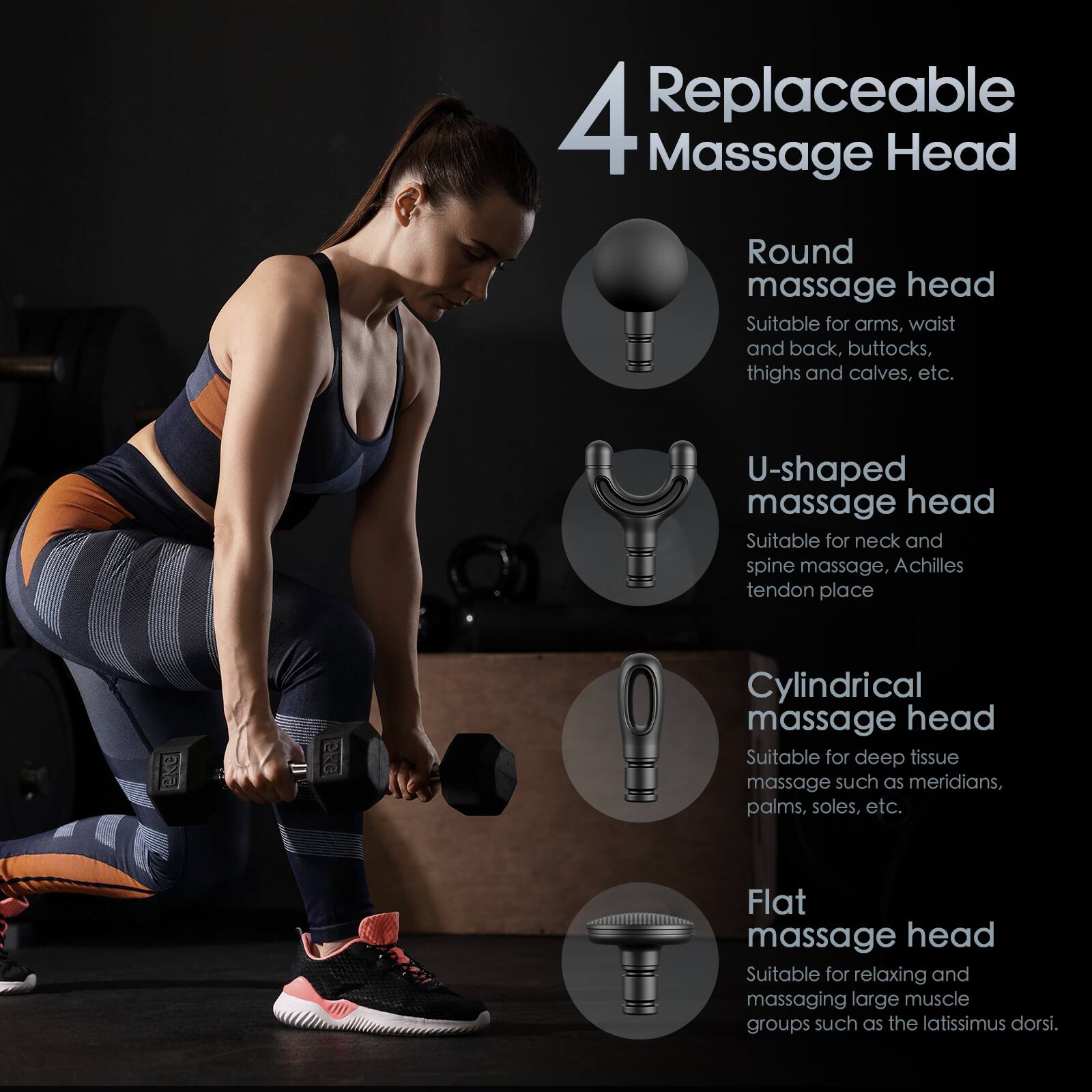 4 Replaceable Massage Head

- Round massage head  
  Suitable for arms, waist and back, buttocks, thighs and calves, etc.

- U-shaped massage head  
  Suitable for neck and spine massage, Achilles tendon place

- Cylindrical massage head  
  Suitable for deep tissue massage such as meridians, palms, soles, etc.

- Flat massage head  
  Suitable for relaxing and massaging large muscle groups such as the latissimus dorsi.