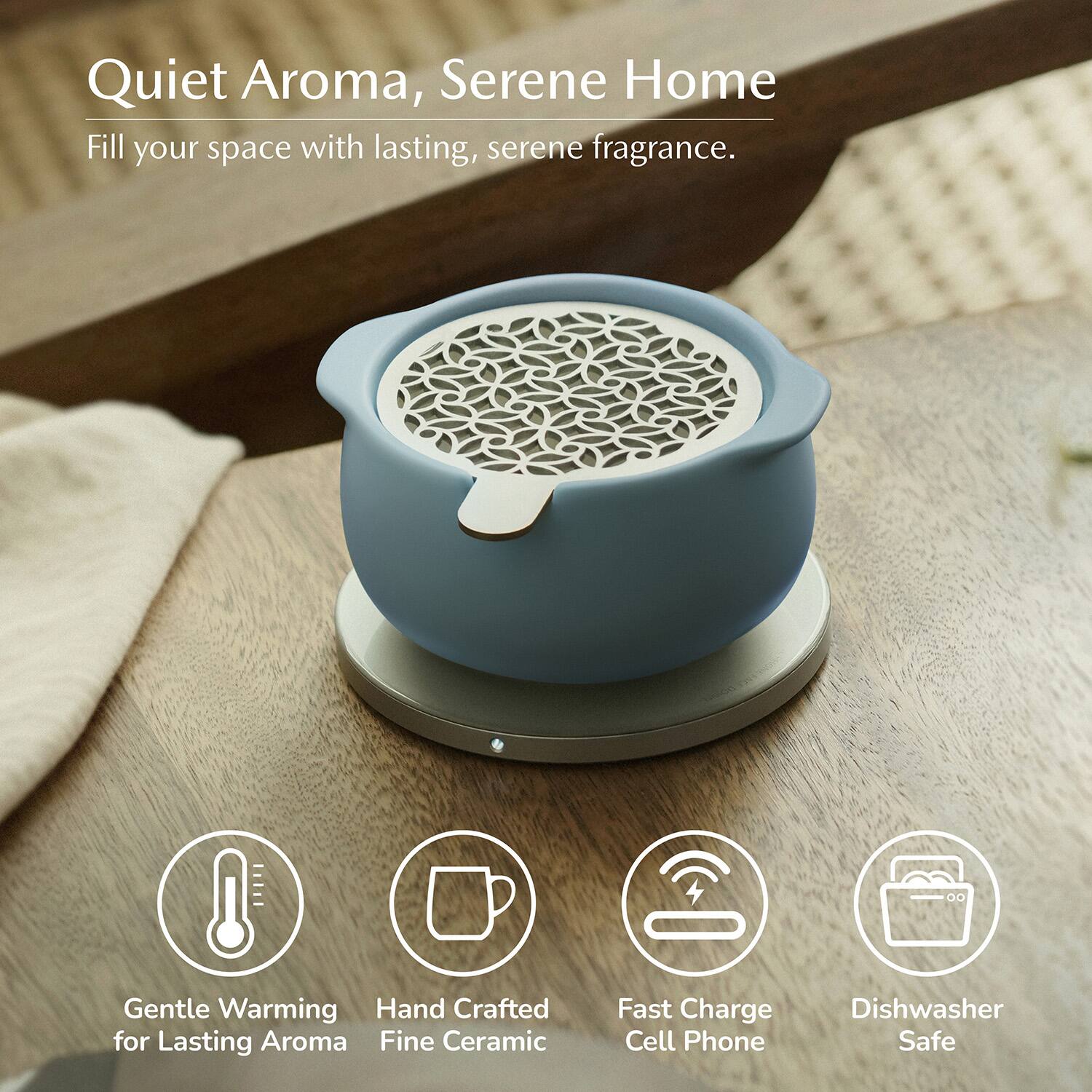 Quiet Aroma, Serene Home  
Fill your space with lasting, serene fragrance.  
Gentle Warming  
Hand Crafted for Lasting Aroma  
Fine Ceramic  
Fast Charge Cell Phone  
Dishwasher Safe