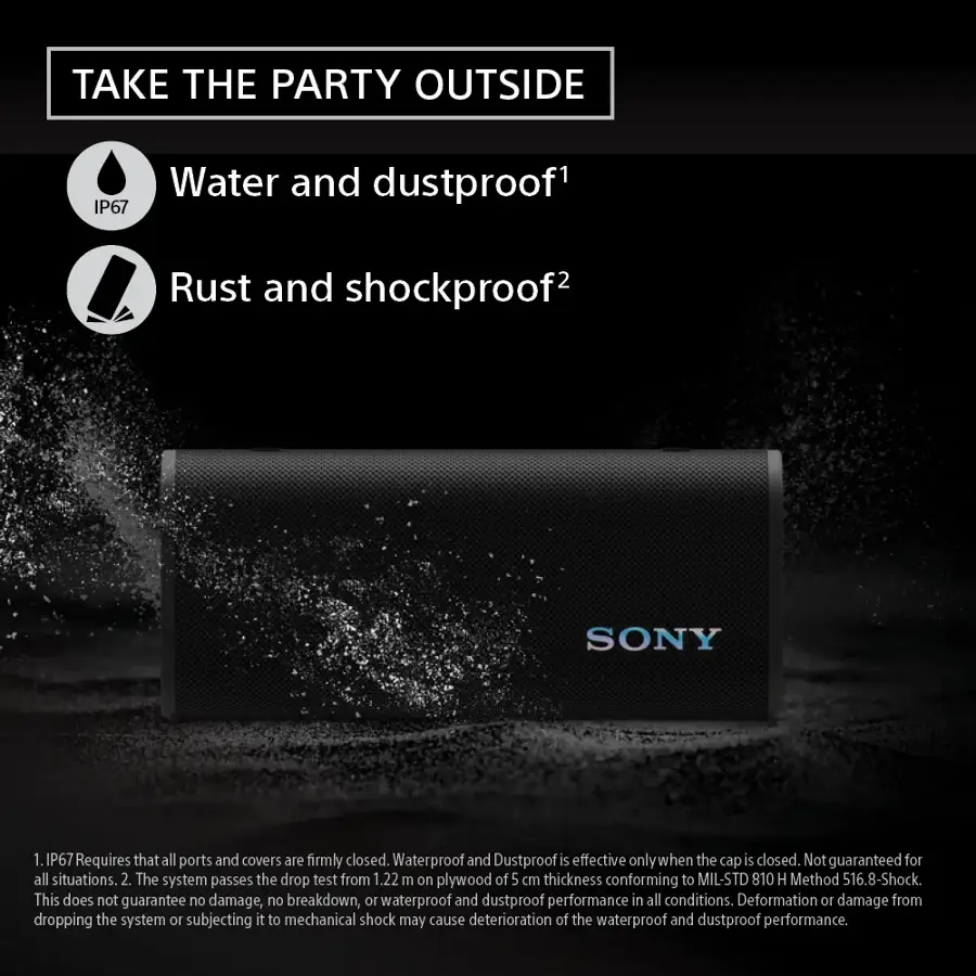 TAKE THE PARTY OUTSIDE Water and dustproof IP67 Rust and shockproof2 SONY 1. IP67 Requires that all ports and covers are firmly closed. Waterproof and Dustproof is effective only when the cap is closed. Not guaranteed for all situations. 2 The system passes the drop test from 1.22 m on plywood of 5 cm thickness conforming to MIL-STD 810 H Method 516.8-Shock. This does not guarantee no damage, no breakdown, 10 waterproof and dustproof performance in all conditions. Deformation 10 damage from dropping the system 10 subjecting it to mechanical shock may cause deterioration of the waterproof and dustproof performance.
