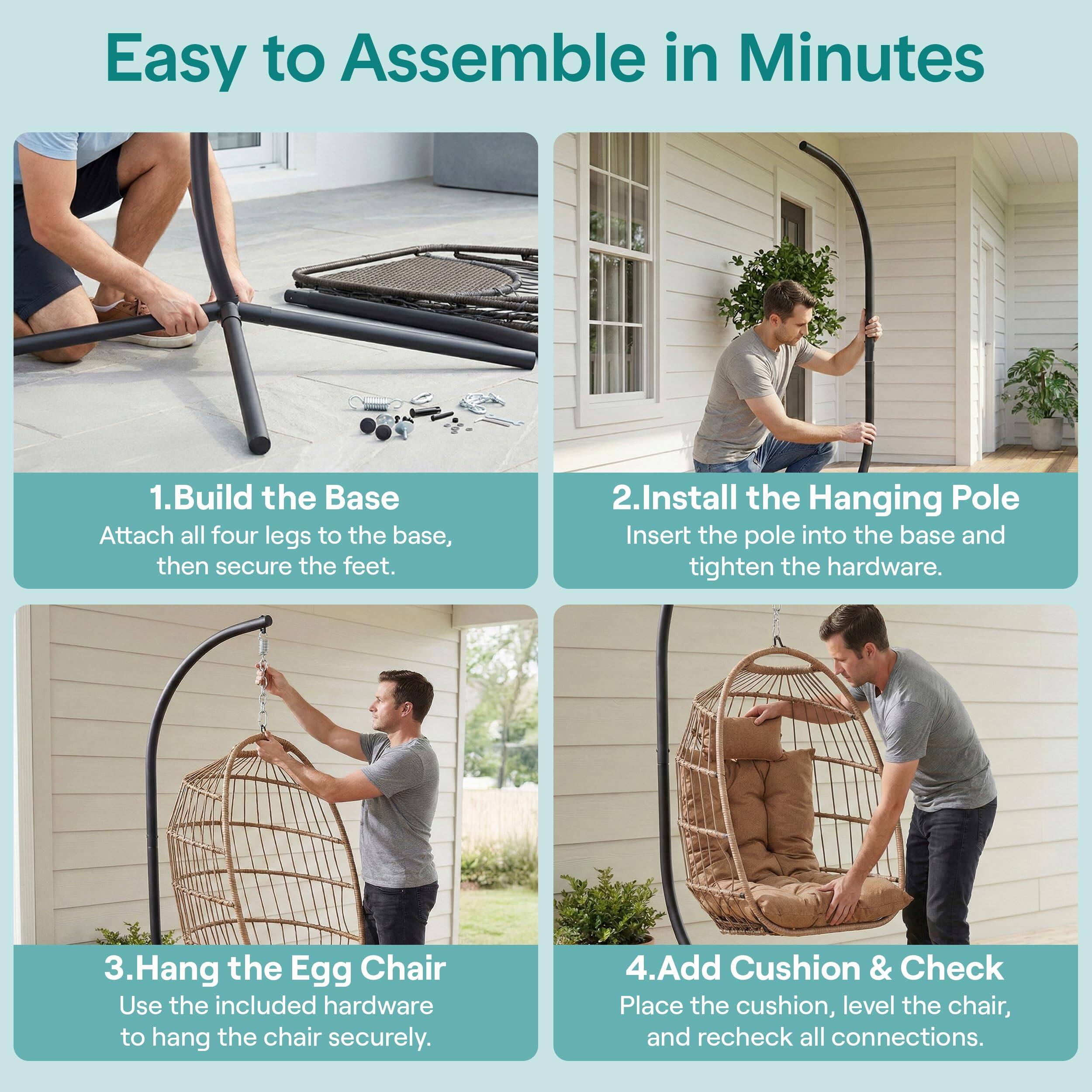 Easy to Assemble in Minutes

1. Build the Base
   Attach all four legs to the base, then secure the feet.

2. Install the Hanging Pole
   Insert the pole into the base and tighten the hardware.

3. Hang the Egg Chair
   Use the included hardware to hang the chair securely.

4. Add Cushion & Check
   Place the cushion, level the chair, and recheck all connections.