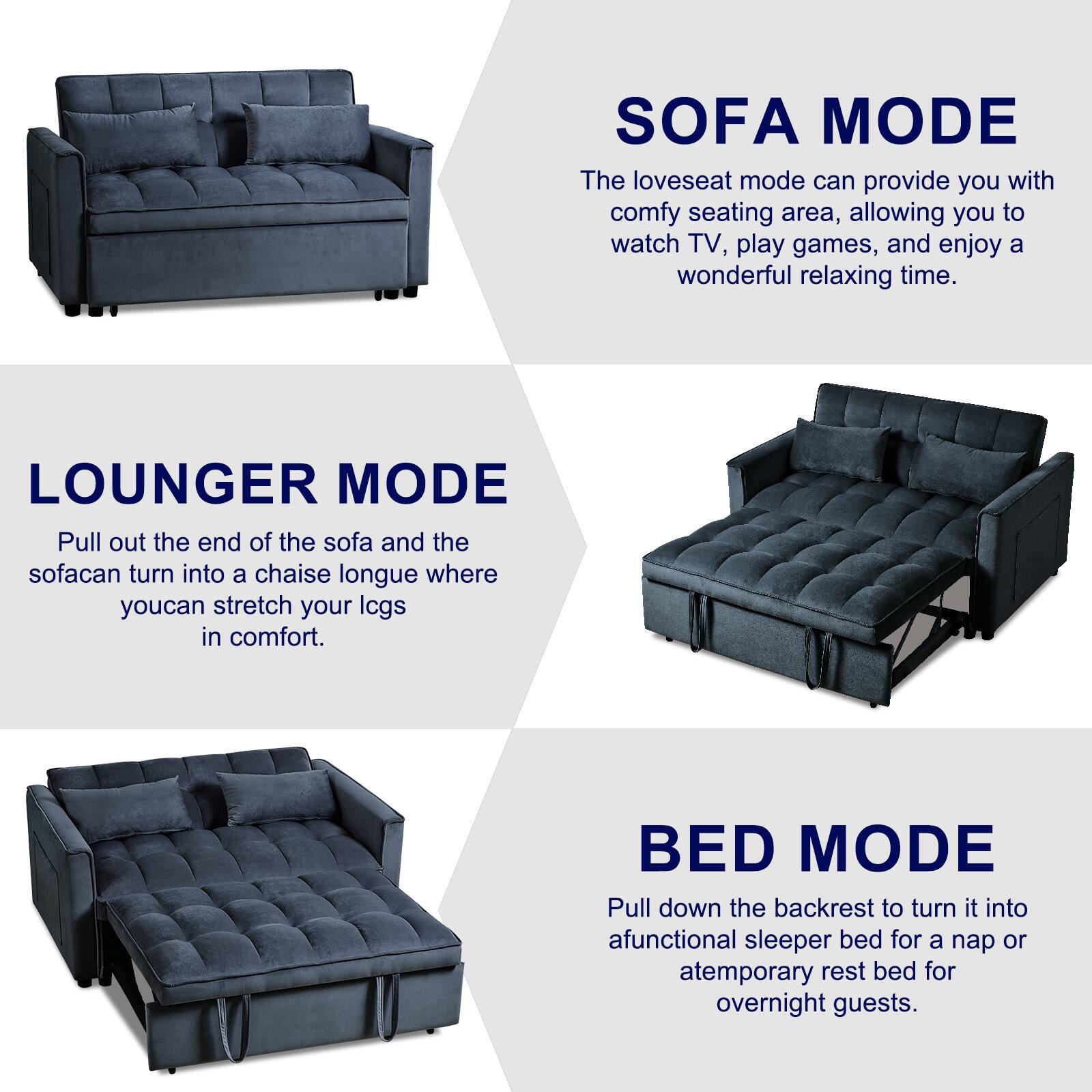 SOFA MODE: The loveseat mode can provide you with a comfy seating area, allowing you to watch TV, play games, and enjoy a wonderful relaxing time.

LOUNGER MODE: Pull out the end of the sofa and the sofa can turn into a chaise longue where you can stretch your legs in comfort.

BED MODE: Pull down the backrest to turn it into a functional sleeper bed for a nap or a temporary rest bed for overnight guests.