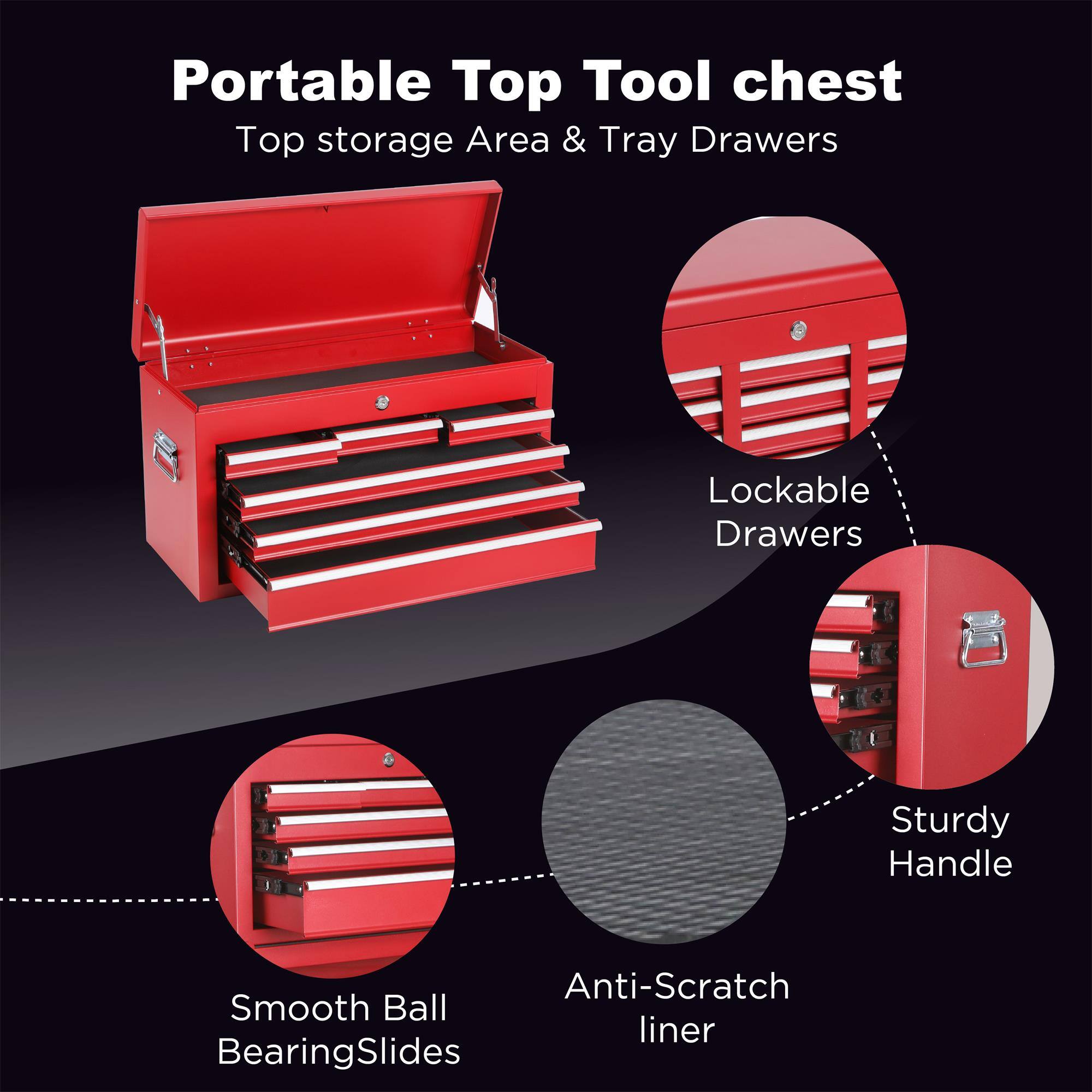 Portable Top Tool chest  
Top storage Area & Tray Drawers  
Lockable Drawers  
Sturdy Handle  
Anti-Scratch liner  
Smooth Ball Bearing Slides