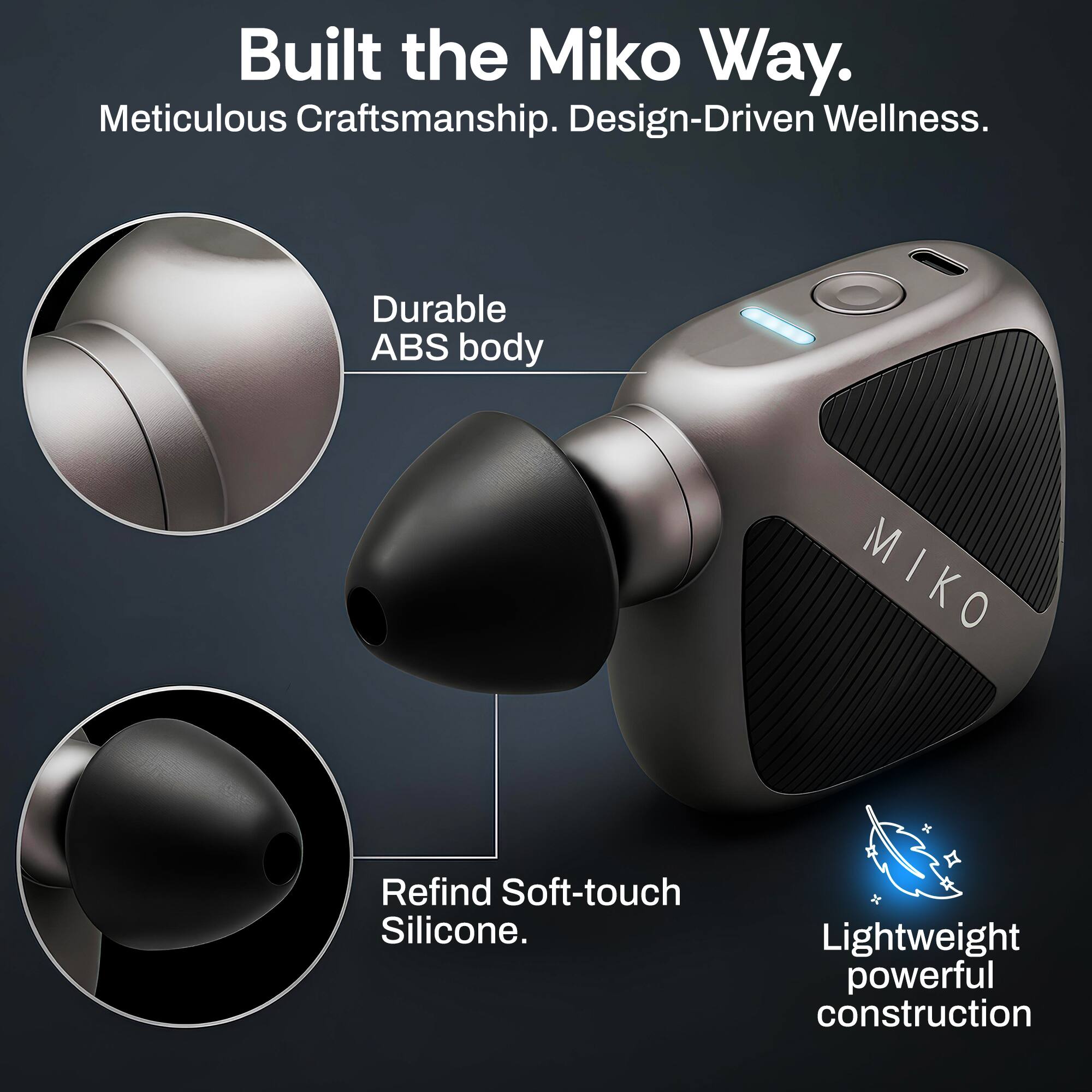 Built the Miko Way.  
Meticulous Craftsmanship. Design-Driven Wellness.  
Durable ABS body  
MIKO Refind Soft-touch Silicone.  
Lightweight powerful construction