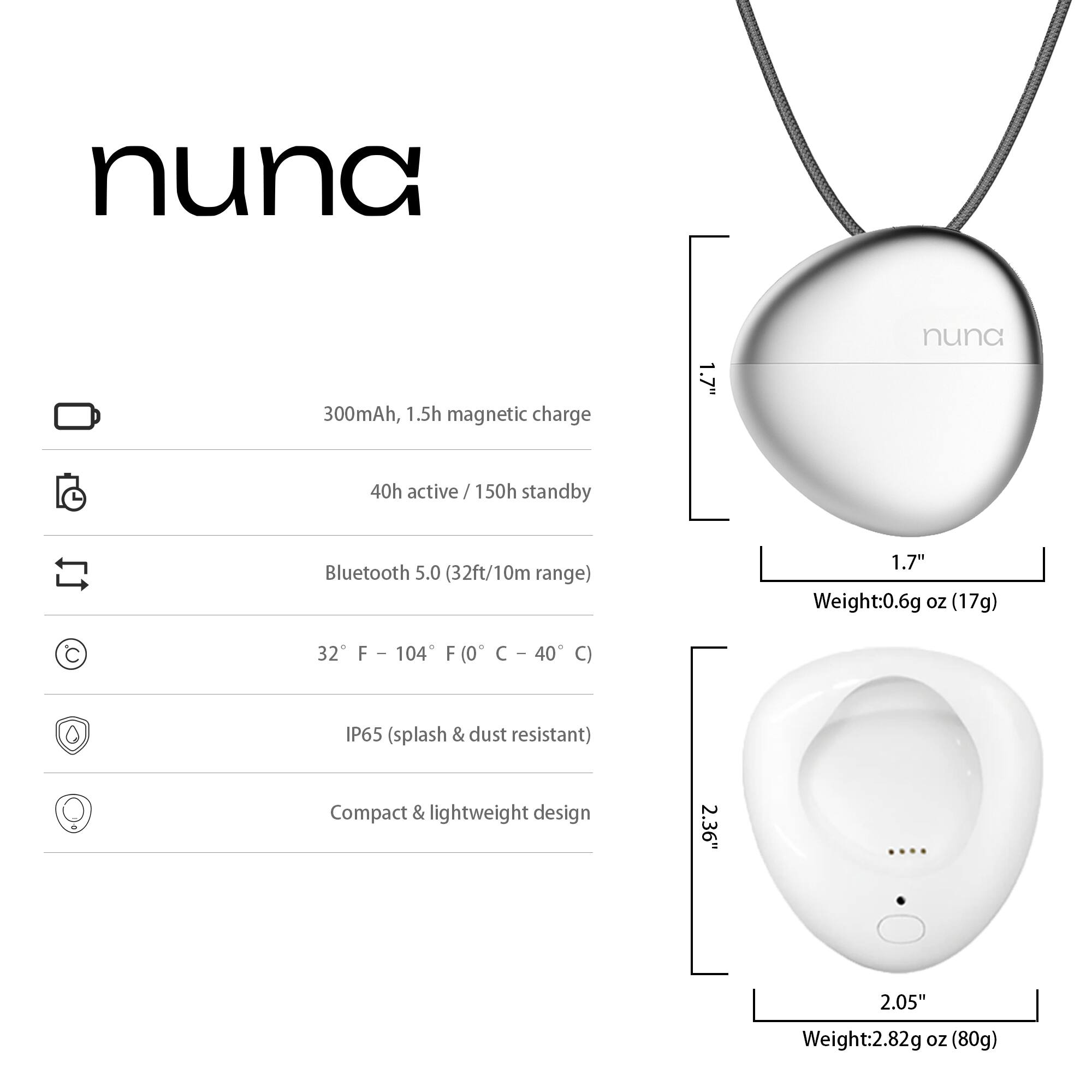 nuna  
300mAh, 1.5h magnetic charge  
1.7"  
40h active / 150h standby  
Bluetooth 5.0 (32ft/10m range)  
32°F – 104°F (0°C – 40°C)  
IP65 (splash & dust resistant)  
Compact & lightweight design  
Weight: 0.6g oz (17g)  
2.36" x 2.05"  
Weight: 2.82g oz (80g)