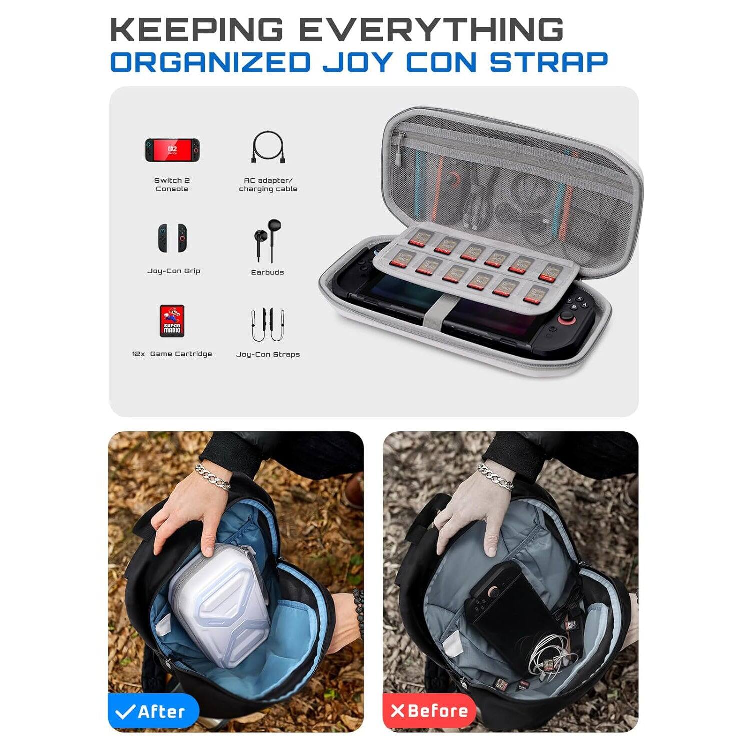 KEEPING EVERYTHING ORGANIZED JOY CON STRAP

Switch 2 Console  
AC adapter/ charging cable  
Joy-Con Grip  
Earbuds  
12x Game Cartridge  
Joy-Con Straps  

After  
Before
