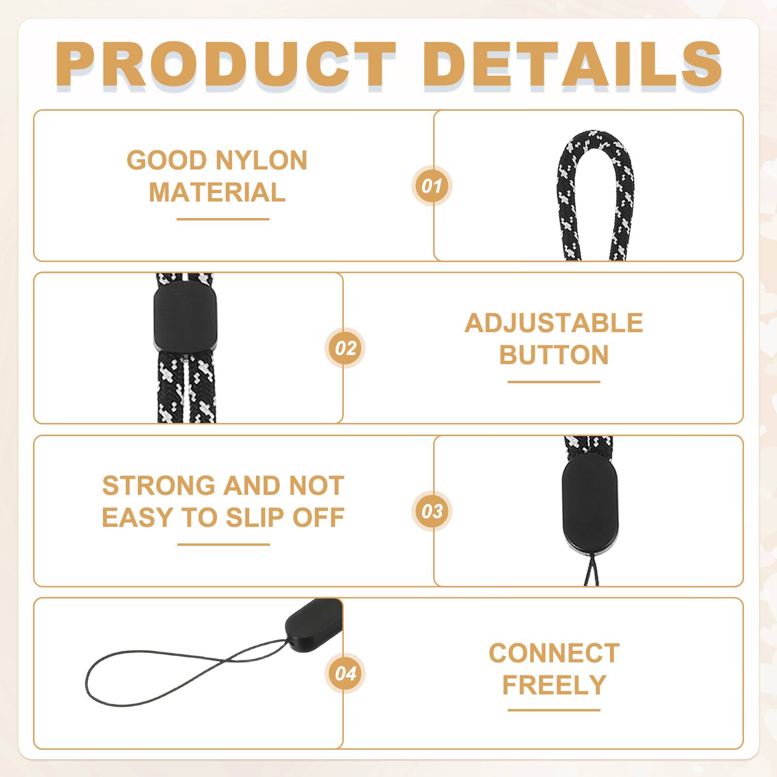 PRODUCT DETAILS

01 GOOD NYLON MATERIAL

02 ADJUSTABLE BUTTON

03 STRONG AND NOT EASY TO SLIP OFF

04 CONNECT FREELY