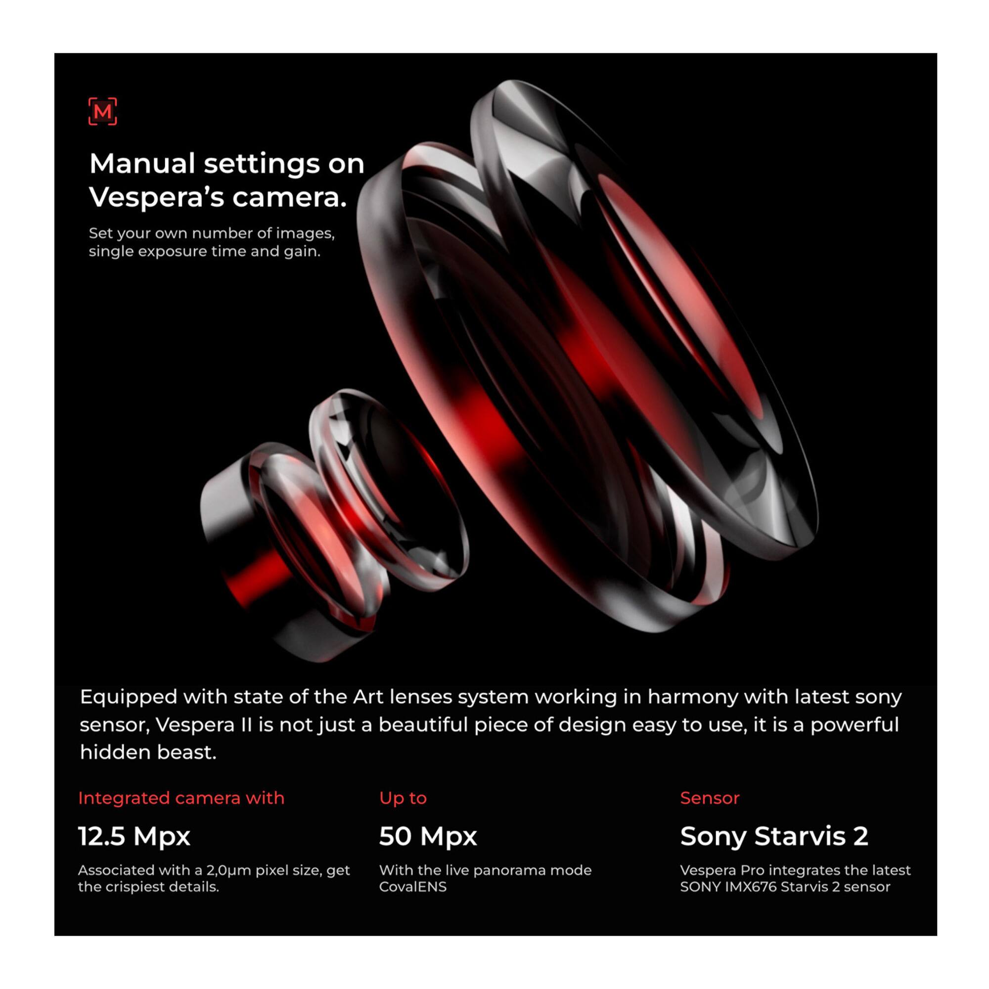 **Manual settings on Vespera's camera.**  
Set your own number of images, single exposure time and gain.

---

**Equipped with state of the Art lenses system working in harmony with latest sony sensor, Vespera II is not just a beautiful piece of design easy to use, it is a powerful hidden beast.**

- **Integrated camera with**  
  12.5 Mpx  
  Associated with a 2.0µm pixel size, get the crispiest details.

- **Up to**  
  50 Mpx  
  With the live panorama mode CovalENS

- **Sensor**  
  Sony Starvis 2  
  Vespera Pro integrates the latest SONY IMX676 Starvis 2 sensor