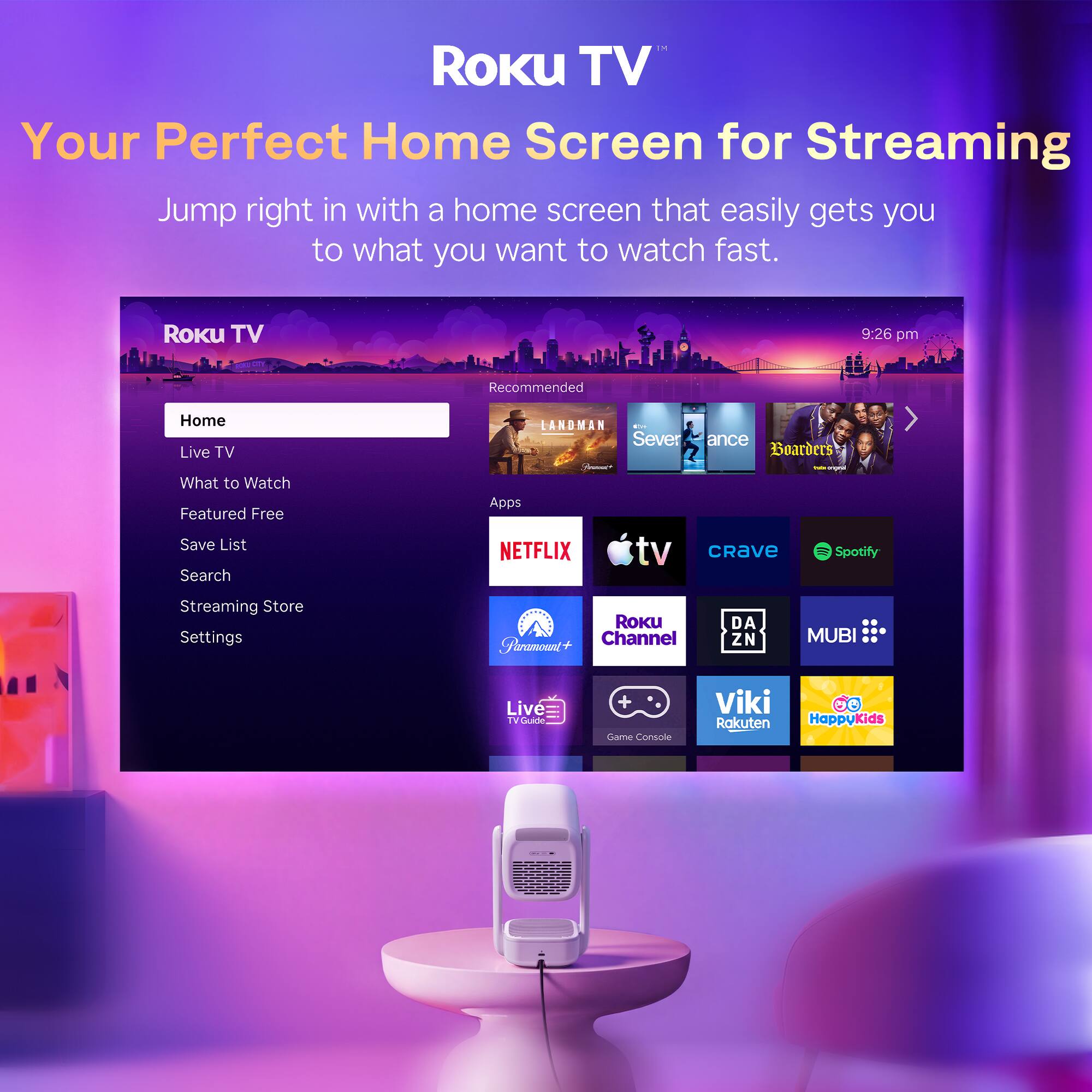 Roku TV  
Your Perfect Home Screen for Streaming  
Jump right in with a home screen that easily gets you to what you want to watch fast.  

Roku TV  
9:26 pm  

Recommended  
Home  
Live TV  
What to Watch  
Featured Free  
Save List  
Search  
Streaming Store  
Settings  

LANDMAN - Severance  
Boarders  

Apps  
NETFLIX  
tv  
CRAVe  
Spotify  
Streaming Store  
Roku Channel  
Paramount+  
DAZN  
MUBI  
Live TV  
TV Guide  
Game Console  
Viki  
Rakuten  
HappyKids