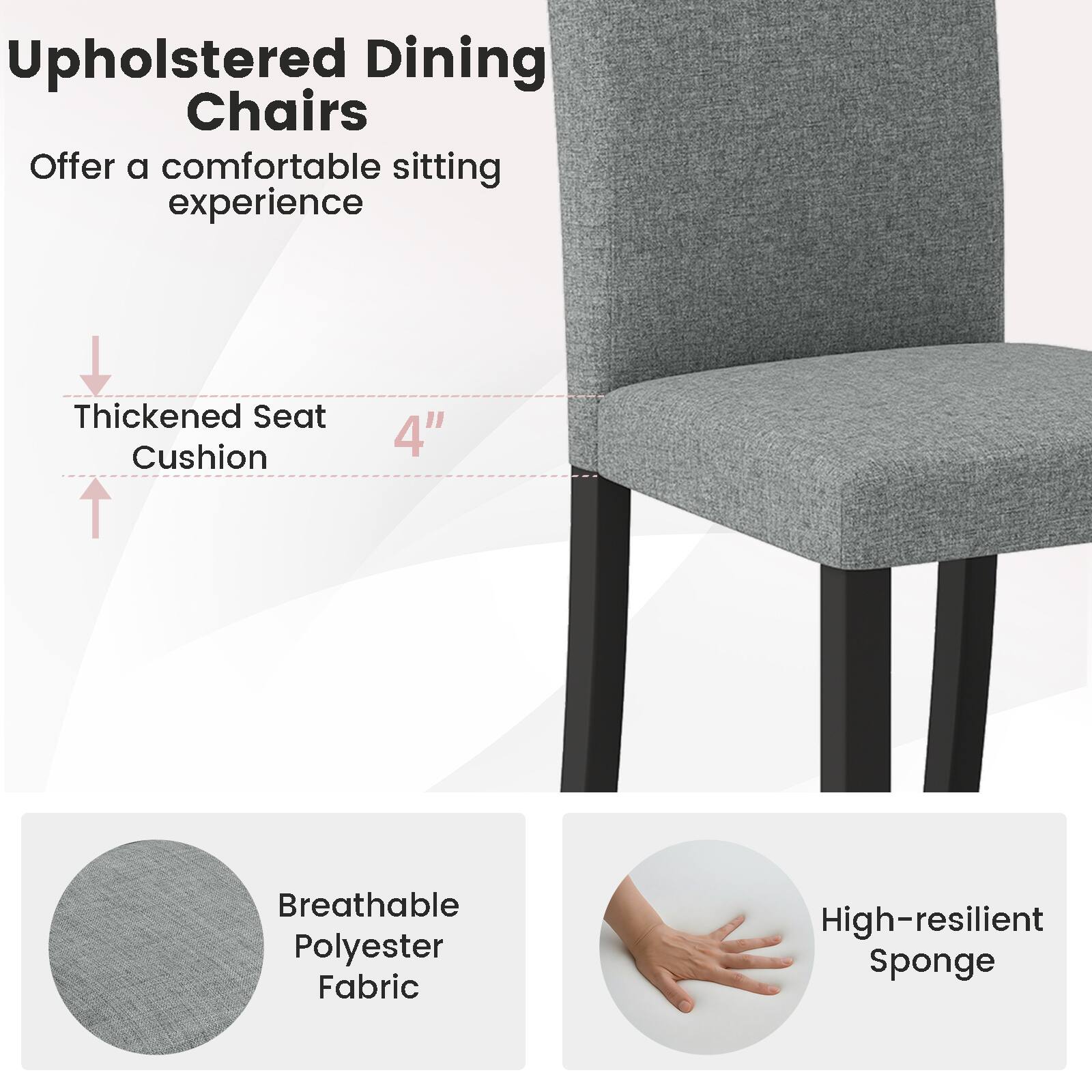 Upholstered Dining Chairs  
Offer a comfortable sitting experience

- Thickened Seat Cushion 4"
- Breathable Polyester Fabric
- High-resilient Sponge