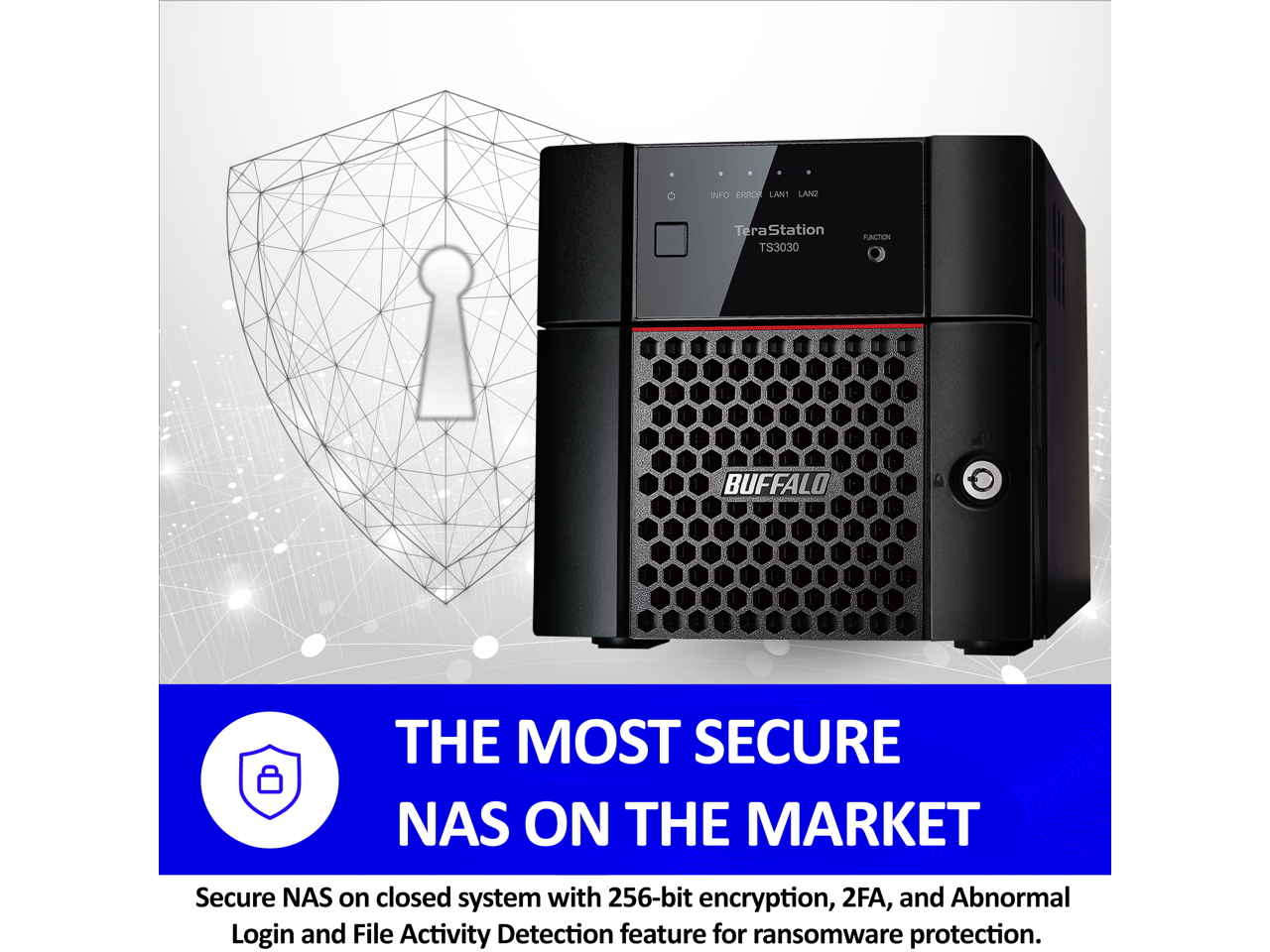 INFO EXHOLANT LANT TeraStation Tera PUACTION TS3030 BUFFALO THE MOST SECURE NAS ON THE MARKET

Secure NAS on closed system with 256-bit encryption, 2FA, and Abnormal Login and File Activity Detection feature for ransomware protection.