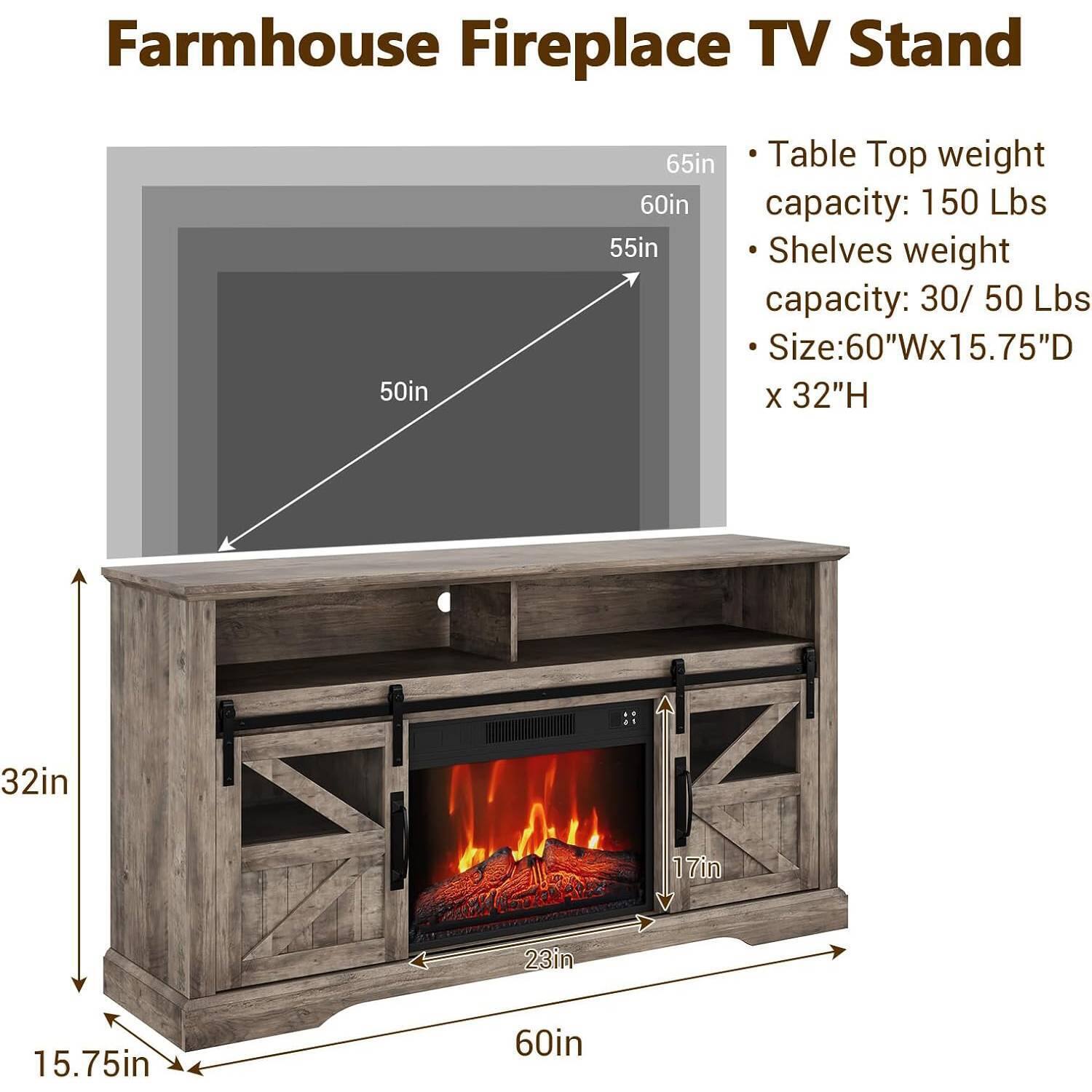 Farmhouse Fireplace TV Stand

- Table Top weight capacity: 150 Lbs
- Shelves weight capacity: 30/50 Lbs
- Size: 60"W x 15.75"D x 32"H

Dimensions:
- 65in (height of the TV stand)
- 60in (width of the table top)
- 55in (height of the shelves)
- 50in (depth of the table top)
- 32in (height of the fireplace opening)
- 17in (height of the fireplace opening)
- 23in (width of the fireplace opening)
- 15.75in (depth of the fireplace opening)
- 60in (width of the base)