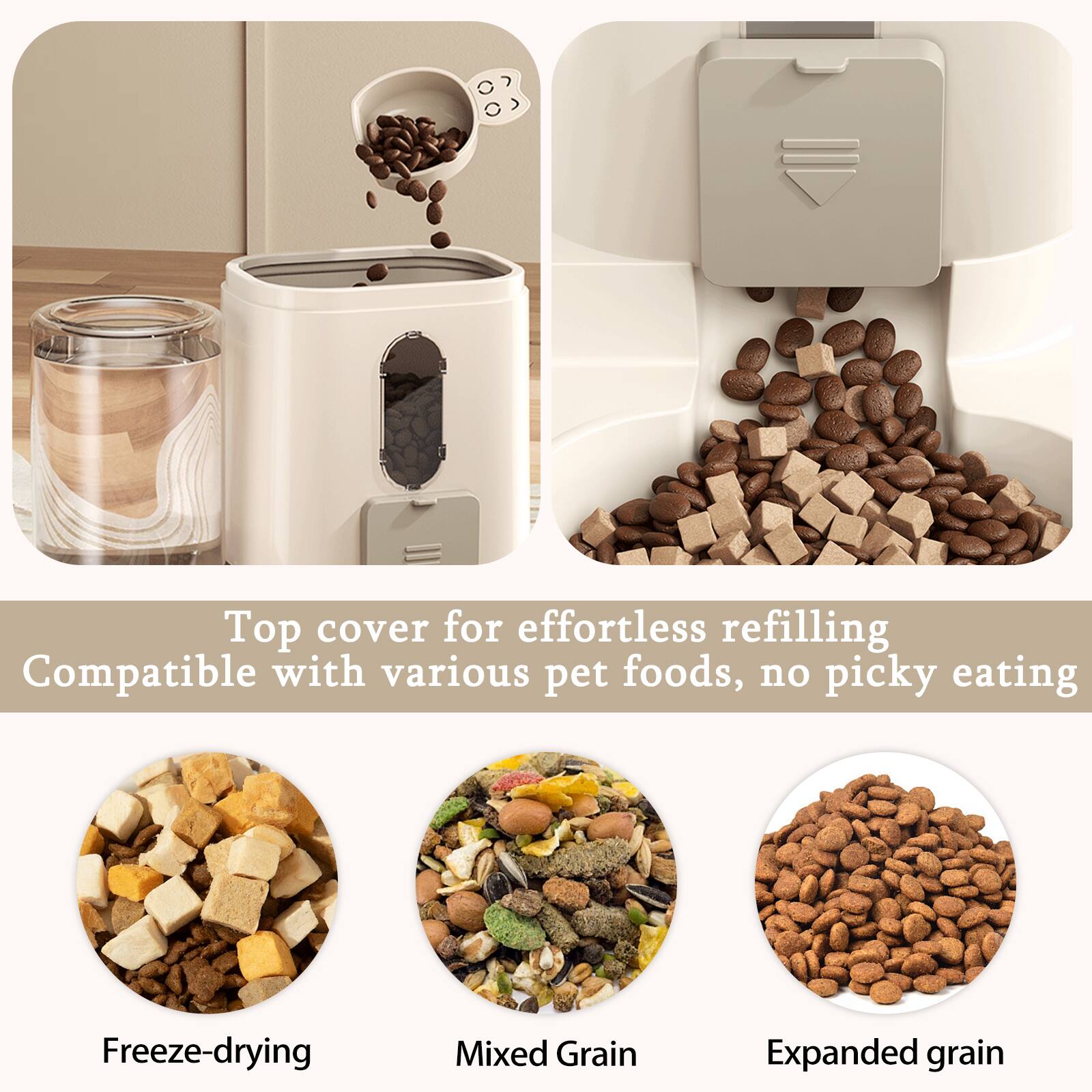 Top cover for effortless refilling  
Compatible with various pet foods, no picky eating  

Freeze-drying  
Mixed Grain  
Expanded grain