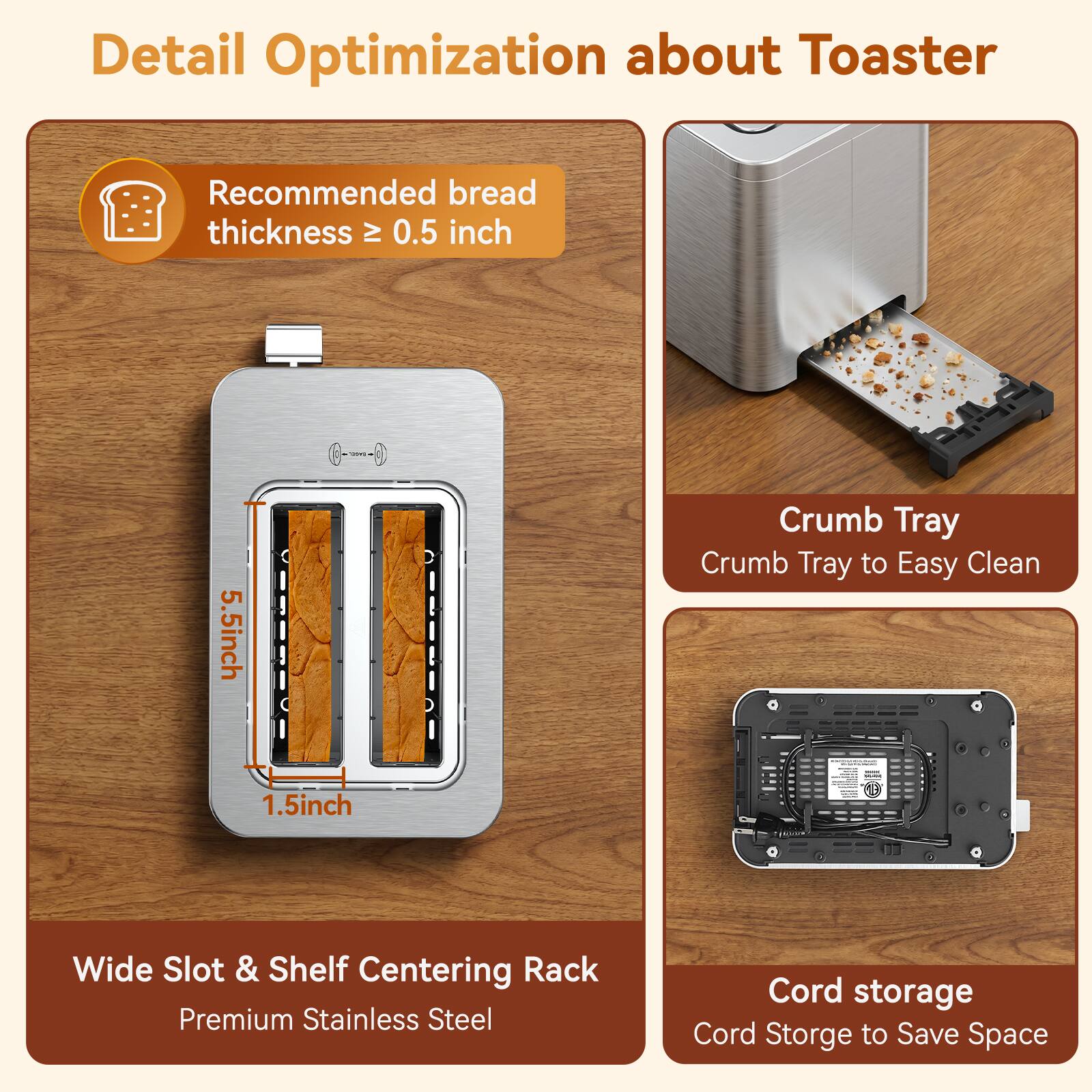 Detail Optimization about Toaster

Recommended bread thickness ≥ 0.5 inch

5.5 inch 1.5 inch

Crumb Tray
Crumb Tray to Easy Clean

Wide Slot & Shelf Centering Rack
Premium Stainless Steel

Cord storage
Cord Storage to Save Space