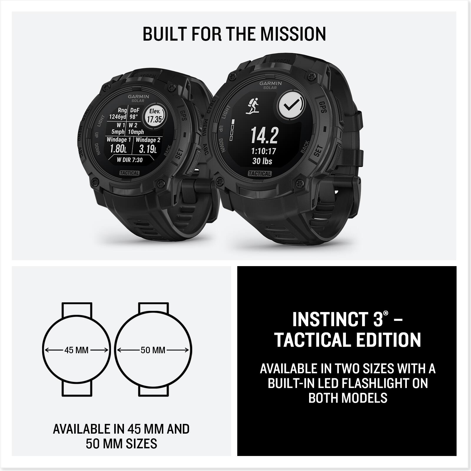BUILT FOR THE MISSION

GARMIN SOLAR

Rng DoF Elev. LIGHT 1246yd 98" 17.35 GPS W W2 2 5mph 10mph S Windage 1 Windage 2 NAOG 1.80 3.19 RACM W DIR 7:30 SET TACTICAL GTRL LIGHT MENU UP DODE ABC NANDO GARMIN SOLAR GPS 14.2 1:10:17 BACK SET 30 lbs TACTICAL 45 MM 50 M

INSTINCT 3° – TACTICAL EDITION

AVAILABLE IN TWO SIZES WITH A BUILT-IN LED FLASHLIGHT ON BOTH MODELS

AVAILABLE IN 45 MM AND 50 MM SIZES