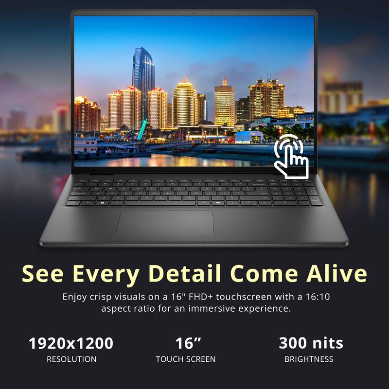 See Every Detail Come Alive

Enjoy crisp visuals on a 16" FHD+ touchscreen with a 16:10 aspect ratio for an immersive experience.

1920x1200 RESOLUTION

16" TOUCH SCREEN

300 nits BRIGHTNESS