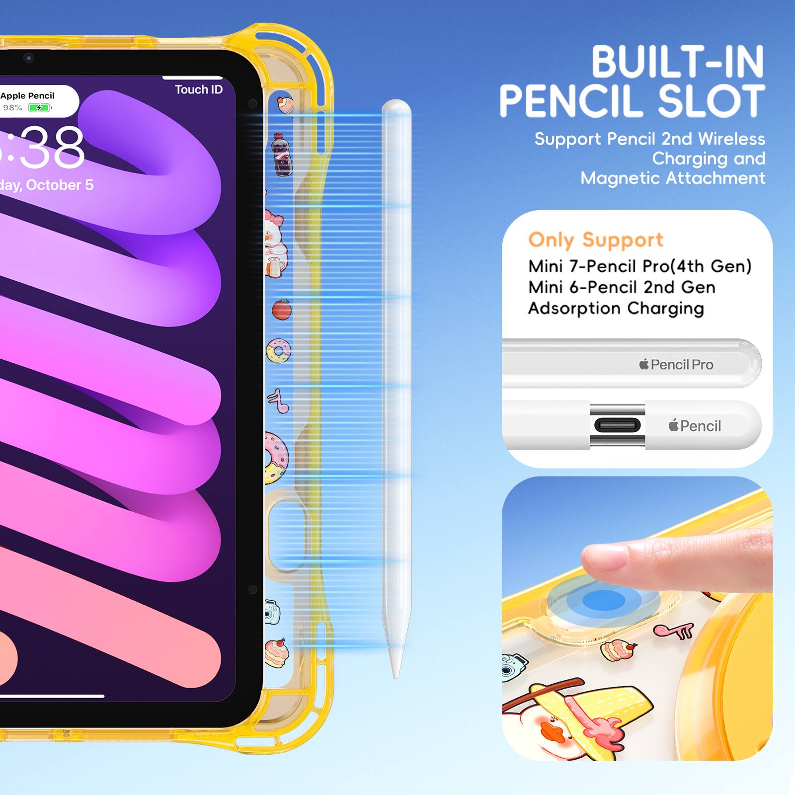 Apple Pencil 08% : 38 day, October 5  
Touch ID  
BUILT-IN PENCIL SLOT  
Support Pencil 2nd Wireless Charging and Magnetic Attachment  
Only Support Mini 7-Pencil Pro (4th Gen) Mini 6-Pencil 2nd Gen Adsorption Charging  
Pencil Pro