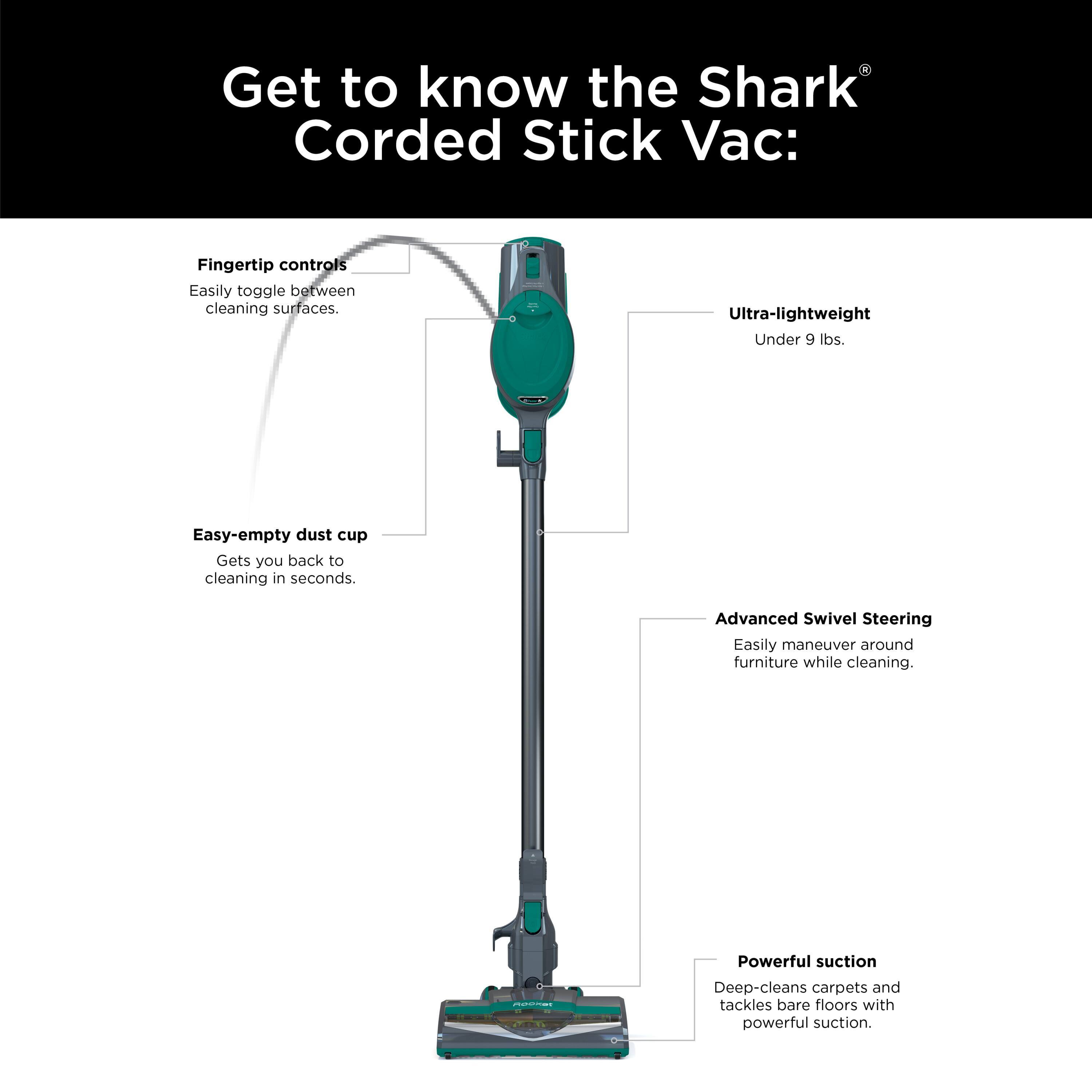 Get to know the Shark Corded Stick Vac:  
- Fingertip controls: Easily toggle between cleaning surfaces.  
- Ultra-lightweight: Under 9 lbs.  
- Easy-empty dust cup: Gets you back to cleaning in seconds.  
- Advanced Swivel Steering: Easily maneuver around furniture while cleaning.  
- Powerful suction: Deep-cleans carpets and tackles bare floors with powerful suction.