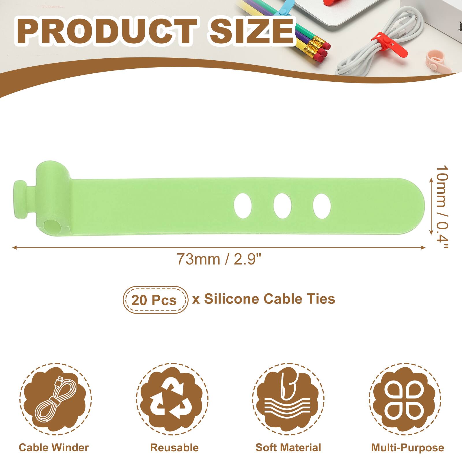 PRODUCT SIZE

73mm / 2.9" / 2.9"  
10mm / 0.4"  

20 Pcs x Silicone Cable Ties  

Cable Winder  
Reusable  
Soft Material  
Multi-Purpose